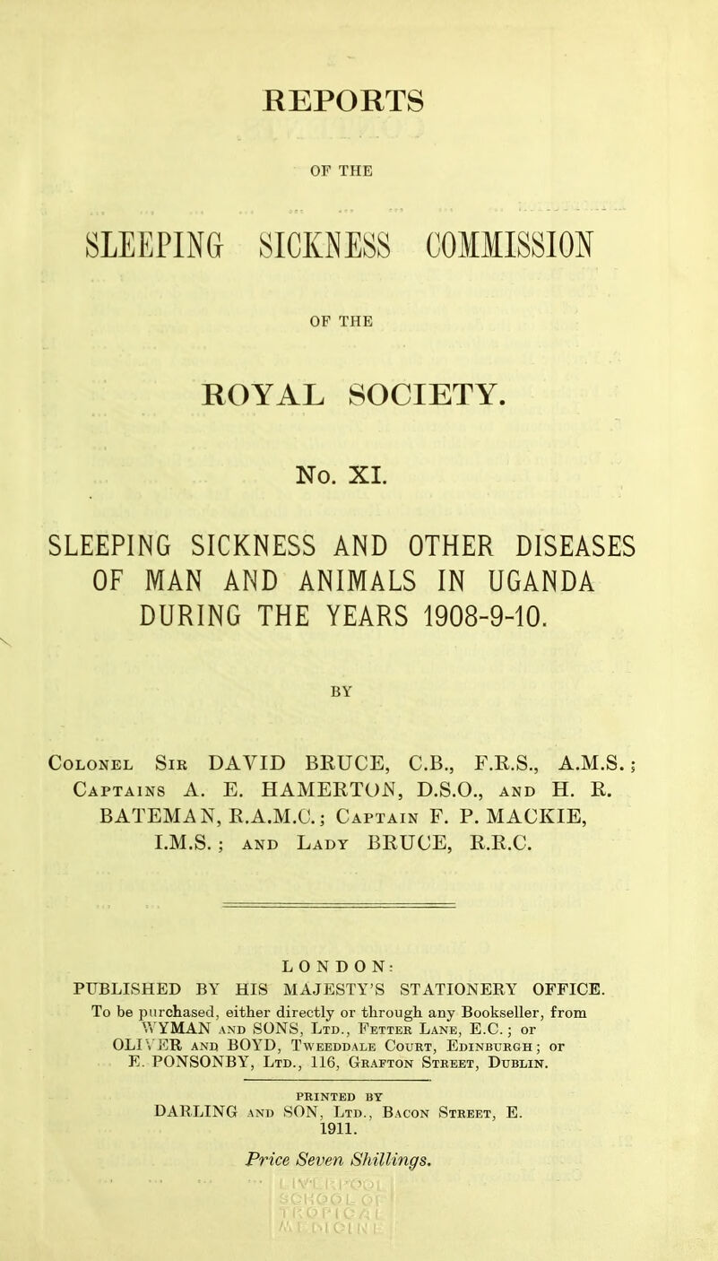 OF THE OF THE ROYAL SOCIETY. No. XI. SLEEPING SICKNESS AND OTHER DISEASES OF MAN AND ANIMALS IN UGANDA DURING THE YEARS 1908-9-10. Colonel Sir DAVID BRUCE, C.B., F.R.S., A.M.S. Captains A. E. HAMERTON, D.S.O., and H. R. BATEMAN, R.A.M.C.; Captain F. P. MACKIE, I.M.S.; AND Lady BRUCE, R.R.C. LONDON: PUBLISHED BY HIS MAJESTY'S STATIONERY OFFICE. To be purchased, either directly or through any Bookseller, from V,TMAN AND SONS, Ltd., Fetter Lane, E.G.; or OLI'i ER AND BOYD, Tweeddalb Court, Edinburgh; or E. PONSONBY, Ltd., 116, Graeton Street, Dublin. PRINTED BY DARLING AND SON, Ltd., Bacon Street, E. 1911.