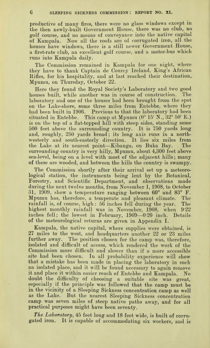 productive of many fires, there were no glass windows except in the then newly-built Government House, there was no club, no golf course, and no means of conveyance into the native capital of Kampala. Now all the roofs are of corrugated iron, all the houses have windows, there is a still newer Government House, a first-rate club, an excellent golf course, and a motor-bus which runs into Kampala daily. The Commission remained in Kampala for one night, where they have to thank Captain de Courcy Ireland, King's African Rifles, for his hospitality, and at last reached their destination, Mpumu, on Thursday, October 22. Here they found the Royal Society's Laboratory and two good houses built, while another was in course of construction. The laboratory and one of the houses had been brought from the spot on the Lake-shore, some three miles from Entebbe, where they had been built in 1906. Previous to that the laboratory had been situated in Entebbe. This camp at Mpumu (0° 15' N., 32° 50' E.) is on the top of a flat-topped hill with steep sides, standing some 500 feet above the surrounding country. It is 750 yards long and, roughly, 250 yards broad; its long axis runs in a north- westerly and south-easterly direction. It lies six miles from the Lake at its nearest point—Kibanga, on Buka Bay. The surrounding country is very hilly, Mpumu, about 4,300 feet above sea-level, being on a level with most of the adjacent hills; many of these are wooded, and between the hills the country is swampy. The Commission shortly after their arrival set \ip a meteoro- logical station, the instruments being lent by the Botanical, Forestry, and Scientific Department, and observations made during the next twelve months, from November 1, 1908, to October 31, 1909, show a temperature ranging between 60° and 83° F. Mpumu has, therefore, a temperate and pleasant climate. The rainfall is, of course, high: 56 inches fell during the year. The highest monthly rainfall was in November, 1908, when 9-22 inches fell; the lowest in February, 190^—020 inch. Details of the meteorological returns are given in Appendix I. Kampala, the native capital, where supplies were obtained, is 27 miles to the west, and headquarters another 22 or 23 miles further away. The position chosen for the camp was, therefore, isolated and difficult of access, which rendered the work of the Commission more difficult and slower than if a more accessible site had been chosen. In all probability experience will show that a mistake has been made in placing the laboratory in such an isolated place, and it will be found necessary to again remove it and place it within easier reach of Entebbe and Kampala. No doubt the difficulty of choosing a suitable site was great, especially if the principle was followed that the camp must be in the vicinity of a Sleeping Sickness concentration camp as well as the Lake. But the nearest Sleeping Sickness concentration camp was seven miles of steep native paths away, and for all practical purposes might have been seventy. The Laboratory, 45 feet long and 18 feet wide, is built of corru- gated iron. It is capable of accommodating six workers, and is