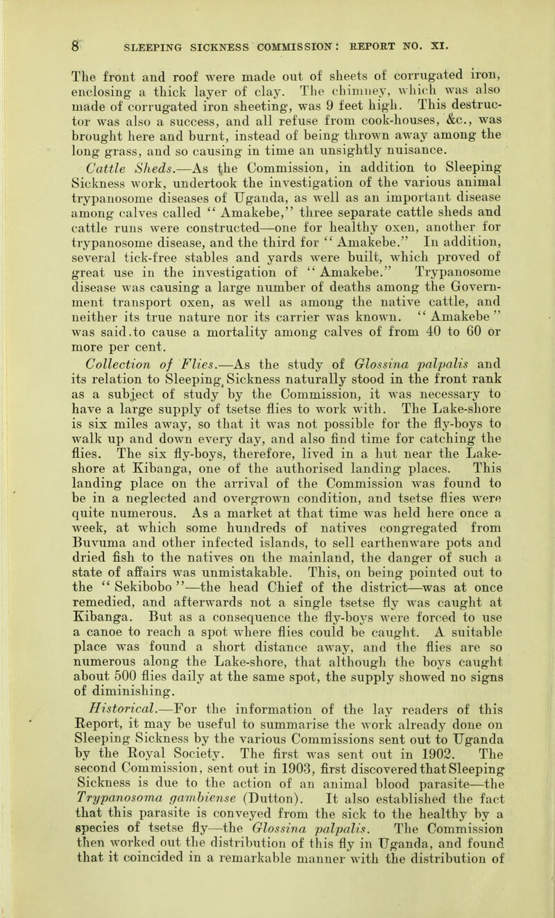 The front and roof were made out of slieets of corrugated iron, enclosing a thick layer of clay. The chimney, which was also made of corrugated iron sheeting, was 9 feet high. This destruc- tor was also a success, and all refuse from cook-houses. Sec, was brought here and burnt, instead of being thrown away among the long grass, and so causing in time an unsightly nuisance. Cattle Sheds.-—As the Commission, in addition to Sleeping Sickness work, undertook the investigation of the various animal trypauosome diseases of Uganda, as well as an important disease among calves called  Amakebe, three separate cattle sheds and cattle runs were constructed—one for healthy oxen, another for trypanosome disease, and the third for  Amakebe. In addition, several tick-free stables and yards were built, which proved of great use in the investigation of Amakebe. Trypanosome disease was causing a large number of deaths among the Govern- ment transport oxen, as well as among the native cattle, and neither its true nature nor its carrier was known.  Amakebe  was said.to cause a mortality among calves of from 40 to 60 or more per cent. Collection of Flies.—As the study of Glossina palpalis and its relation to Sleeping^ Sickness naturally stood in the front rank as a subject of study by the Commission, it was necessary to have a large supply of tsetse flies to work with. The Lake-shore is six miles away, so that it was not possible for the fly-boys to walk up and down every day, and also find time for catching the flies. The six fly-boys, therefore, lived in a hut near the Lake- shore at Kibanga, one of the authorised landing places. This landing place on the arrival of the Commission was found to be in a neglected and overgrown condition, and tsetse flies were quite numerous. As a market at that time was held here once a week, at which some hundreds of natives congregated from Buvuma and other infected islands, to sell earthenware pots and dried fish to the natives on the mainland, the danger of such a state of affairs was unmistakable. This, on being pointed out to the  Sekibobo —the head Chief of the district—was at once remedied, and afterwards not a single tsetse fly was caught at Eibanga. But as a consequence the fly-boys were forced to use a canoe to reach a spot where flies could be caught. A suitable place was found a short distance away, and the flies are so numerous along the Lake-shore, that although the boys caiight about 500 flies daily at the same spot, the supply showed no signs of diminishing. H-istorical.—For the information of the lay readers of this Report, it may be useful to summarise the work already done on Sleeping Sickness by the various Commissions sent out to Uganda by the Royal Society. The flrst was sent out in 1902. The second Commission, sent out in 1903, first discovered that Sleeping Sickness is due to the action of an animal blood parasite—the Trypanosoma gamhiense (Button). It also established the fact that this parasite is conveyed from the sick to the healthy by a species of tsetse fly—the Glossina palpalis. The Commission then worked out the distribution of this fly in Uganda, and found that it coincided in a remarkable manner with the distribution of