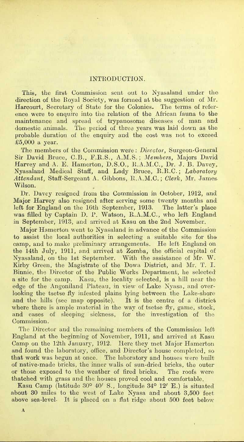 INTKODUCTION. This, the hrst Commission sent out to Nyasaland under the du'ection of the Eoyal Society, was formed at the suggestion of Mr. Harcourt, Secretary of State for the Colonies. The terms of refer- ence were to enquire into tiie relation of the African fauna to the maintenance and spread of trypanosome diseases of man and domestic animals. Tiie period of three years was laid down as the prohable duration of tlie enquiry and the cost was not to exceed £5,000 a year. The members of the Commission were: Director, Surgeon-General Sir David Bruce, C.B., F.E.S., A.M.S.; Members, Majors David Harvey and A. E. Hamerton, D.S.O., 11.A.M.C, Dr. J. B. Davey, Nyasaland Medical Staff, and Lady Bruce, K.R.C.; Laboratory Attendant, Staff-Sergeant A. Gibbons, E.A.M.C.; Clerk, Mr. James. Wilson. Dr. Davey resigned from the Commission in October, 1912, and Major Harvey also resigned after serving some twenty months and left for England on the 16th September, 1913. The latter's place was filled by Captain D. P. Watson, R.A.M.C, who left England in September, 1913, and arrived at Kasu on the 2nd November. Major Hamerton went to Nyasaland in advance of the Commission to assist the local authorities in selecting a suitable site for tha camp, and to make preliminary arrangements. He left England on the 14th July, 1911, and arrived at Zomba, the official capital of Nyasaland, on the 1st September. With the assistance of Mr. W. Kirby Green, the Magistrate of the Dowa District, and Mr. T. I. Binnie, the Director of the Public Works Department, he selected a site for the camp. Kasu, the locality selected, is a hill near the edge of the Angoniland Plateau, in view of Lake Nyasa, and over- looking the tsetse fly infested plains lying between the Lake-shore and the hills (see map opposite). It is the centre of a district where there is ample material in the way of tsetse fly, game, stock, and cases of sleeping sickness, for the investigation of the Commission. The Director and the remaining members of the Commission left England at the beginning of November, 1911, and arrived at Kasu Camp on the 12th January, 1912. Here they met Major Hamerton and found the laboratory, office, and Director's house completed, so that work was begun at once. The laboratory and houses were built of native-made bricks, the inner walls of sun-dried bricks, the outer or those exposed to the weather of fired bricks. The roofs were thatched with grass and the houses proved cool and comfortable. Kasu Camp (latitude 30° 40' S., longitude 34° 12' E.) is situated about 80 miles to the west of Lake Nyasa and about 3,500 feet above sea-level- It is placed on a flat ridge about 500 feet below A