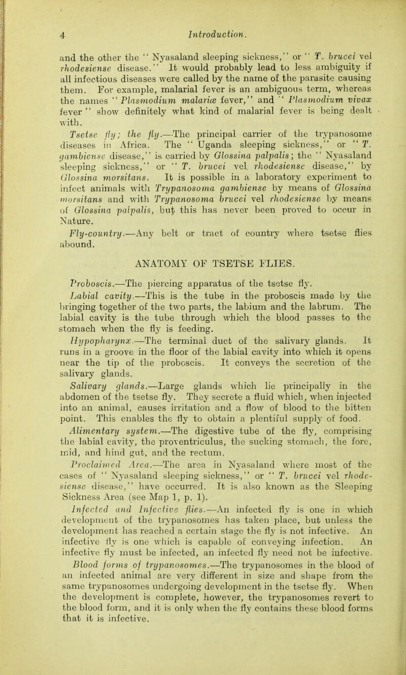 and the other the  Nyasaland sleeping sickness, or  T. brucci vei rhodesiensc disease. It would probably lead to less ambiguity if all infectious diseases were called by the name of the parasite causing them. For example, malarial fever is an ambiguous term, whereas the names Plnsmodmm malarice fever, and  Plasmodium vivax fever  show definitely what kind of malarial fever is being dealt with. Tsetse fiy; the fiij.—The ijrincipal carrier of the trypanosome diseases in Africa. The  Uganda sleeping sickness, or  T. (jainbie?ise disease, is carried by Glossina palpalis; the  Nyasaland sleeping sickness, or  T. brucei vel. rhodesiensc disease, by Glossina morsitans. It is possible in a laboratory experiment to infect animals with Trypanosoma gambiense by means of Glossina morsitans and witli Trijpanosoma brucei vel rhodesiense by means of Glossina palpalis, but this has never been proved to occur in Nature. Fly-country.—Any belt or tract of country where tsetse flies abound. ANATOMY OF TSETSE FLIES. Proboscis.—The piercing apparatus of the tsetse fiy. Labial cavity.—This is the tube in the proboscis made by the In'inging together of the two parts, the labium and the labrum. The labial cavity is the tube through which the blood jiasses to the stomach when the fly is feeding. Hypopharynx.—The terminal duct of the salivary glands. It runs in a groove in the floor of the labial cavity into which it opens near the tip of the proboscis. It conveys the secretion of the salivary glands. Salivary glands.—Large glands which lie princij^ally in the abdomen of the tsetse fly. They secrete a fluid which, when injected into an animal, causes irritation and a flow of blood to the bitten point. This enables the fly to obtain a plentiful supply of food. Alimentary system.—The digestive tube of the fly, comprising the labial cavity, the proventriculus, the sucking stomach, the fore, mid, and hind gut, and the rectum. Proclai)ncd Area.—The area in Nyasaland where most of the cases of  Nyasaland sleeping sickness, or  T. brucei vel rhode- siense disease, have occurred. It is also known as the Sleeping Sickness Area (see Map 1, p. 1). Infected and Infective flies.—An infected fly is one in which develoi^nicnt of the trypanosomes has taken place, but unless the development has reached a certain stage the fly is not infective. An infective i\y is one wJiich is capable of conveying infection. An infective fly must be infected, an infected need not be infective. Blood forms of trypanosomes.—The trypanosomes in the blood of an infected animal are very different in size and shape from the same trypanosomes undergoing development in the tsetse fly. When the develoi)ment is complete, however, the trypanosomes revert to the blood form, and it is only when the fly contains these blood forms that it is infective.