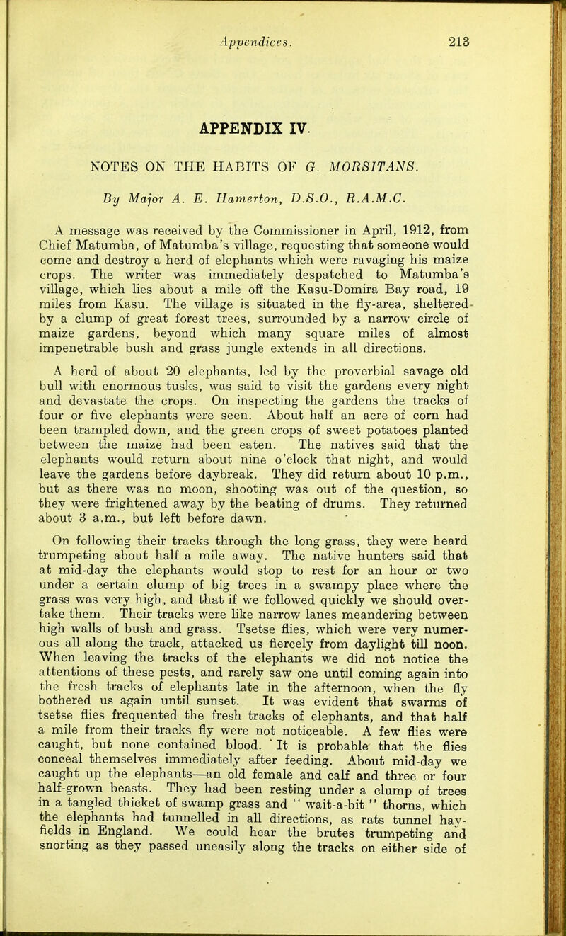 APPENDIX IV NOTES ON THE HABITS OF G. MORS IT AN S. By Major A. E. Hamerton, D.S.O., R.A.M.C. A message was received by the Commissioner in April, 1912, from Chief Matumba, of Matumba's village, requesting that someone would come and destroy a herd of elephants which were ravaging his maize crops. The writer was immediately despatched to Matumba'a village, which lies about a mile off the Kasu-Domira Bay road, 19 miles from Kasu. The village is situated in the fly-area, sheltered- by a clump of great forest trees, surrounded by a narrow circle of maize gardens, beyond which many square miles of almost impenetrable bush and grass jungle extends in all directions. A herd of about 20 elephants, led by the proverbial savage old bull with enormous tuslcs, was said to visit the gardens every night and devastate the crops. On inspecting the gardens the tracks of four or five elephants were seen. About half an acre of com had been trampled down, and the green crops of sweet potatoes planted between the maize had been eaten. The natives said that the elephants would return about nine o'clock that night, and would leave the gardens before daybreak. They did return about 10 p.m., but as there was no moon, shooting was out of the question, so they were frightened away by the beating of drums. They returned about 3 a.m., but left before dawn. On following their tracks through the long grass, they were heard trumpeting about half a mile away. The native hunters said that at mid-day the elephants would stop to rest for an hour or two under a certain clump of big trees in a swampy place where fhe grass was very high, and that if we followed quickly we should over- take them. Their tracks were like narrow lanes meandering between high walls of bush and grass. Tsetse flies, which were very numer- ous all along the track, attacked us fiercely from daylight till noon. When leaving the tracks of the elephants we did not notice the attentions of these pests, and rarely saw one until coming again into the fresh tracks of elephants late in the afternoon, when the fly bothered us again until sunset. It was evident that swarms of tsetse flies frequented the fresh tracks of elephants, and that half a mile from their tracks fly were not noticeable. A few flies were caught, but none contained blood.  It is probable that the flies conceal themselves immediately after feeding. About mid-day we caught up the elephants—an old female and calf and three or four half-grown beasts. They had been resting under a clump of trees in a tangled thicket of swamp grass and  wait-a-bit  thorns, which the elephants had tunnelled in all directions, as rats tunnel hay- fields in England. We could hear the brutes trumpeting and snorting as they passed uneasily along the tracks on either side of