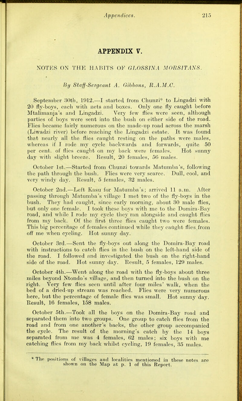 APPENDIX V. NOTES ON THE HABITS OF GL0S8INA MORSITANS. By Staff-Sergeant A. Gibbons, R.A.M.C. September 30th, 1912.—I started from Chunzi* to Lingadzi with 20 fly-boys, each with nets and boxes. Only one fly caught before Mtalimanja's and Lingadzi. Very few flies were seen, although parties of boys were sent into the bush on either side of the road. Flies became fairly numerous on the made-up road across the marsh (Liwadzi river) before reaching the Lingadzi estate. It was found that nearly all the flies caught resting on the paths were males, whereas if I rode my cycle backwards and forwards, quite 50 per cent, of flies caught on my back were females. Hot sunny day witli slight breeze. Result, 20 females, 56 males. October 1st.—Started from Chunzi towards Matumba's, following the path through the bush. Flies were very scarce. Dull, cool, and very windy day. Result, 5 females, 32 males. October 2nd.—Left Kasu for Matumba's; arrived 11 a.m. After passing through Matumba's village I met two of the fly-boys in the bush. They had caught, since early morning, about 30 male flies, but only one female. I took these boys with me to the Domira-Bay road, and while I rode my cycle they ran alongside and caught flies from my back. Of the first three flies caught two were females. This big percentage of females continued while they caiight flies from off me when cycling. Hot sunny day. October 3rd.—Sent the fly-boys out along the Domira-Bay road with instructions to catch flies in the bush on the left-hand side of the road. I followed and investigated the bush on the right-hand side of the road. Hot sunny day. Result, 5 females, 129 males. October 4th.—Went along the road with the fly-boys about three miles beyond Ntondo's village, and then turned into the bush on the right. Very few flies seen until after four miles' walk, when the bed of a dried-up stream was reached. Flies were very numerous here, but the percentage of female flies was small. Hot sunny day. Result, 16 females, 158 males. October 5th.—Took all the boys on the Domira-Bay road and separated them into two groups. One group to catch flies from the road and from one another's backs, the other group accompanied the cycle. The result of the morning's catch by the 14 boys separated from me was 4 females, 62 males; six boys with me catching flies from my back whilst cycling, 19 females, 35 males. * The positions of villages and localities mentioned in these notes are shown on the Map at p. 1 of this Report.