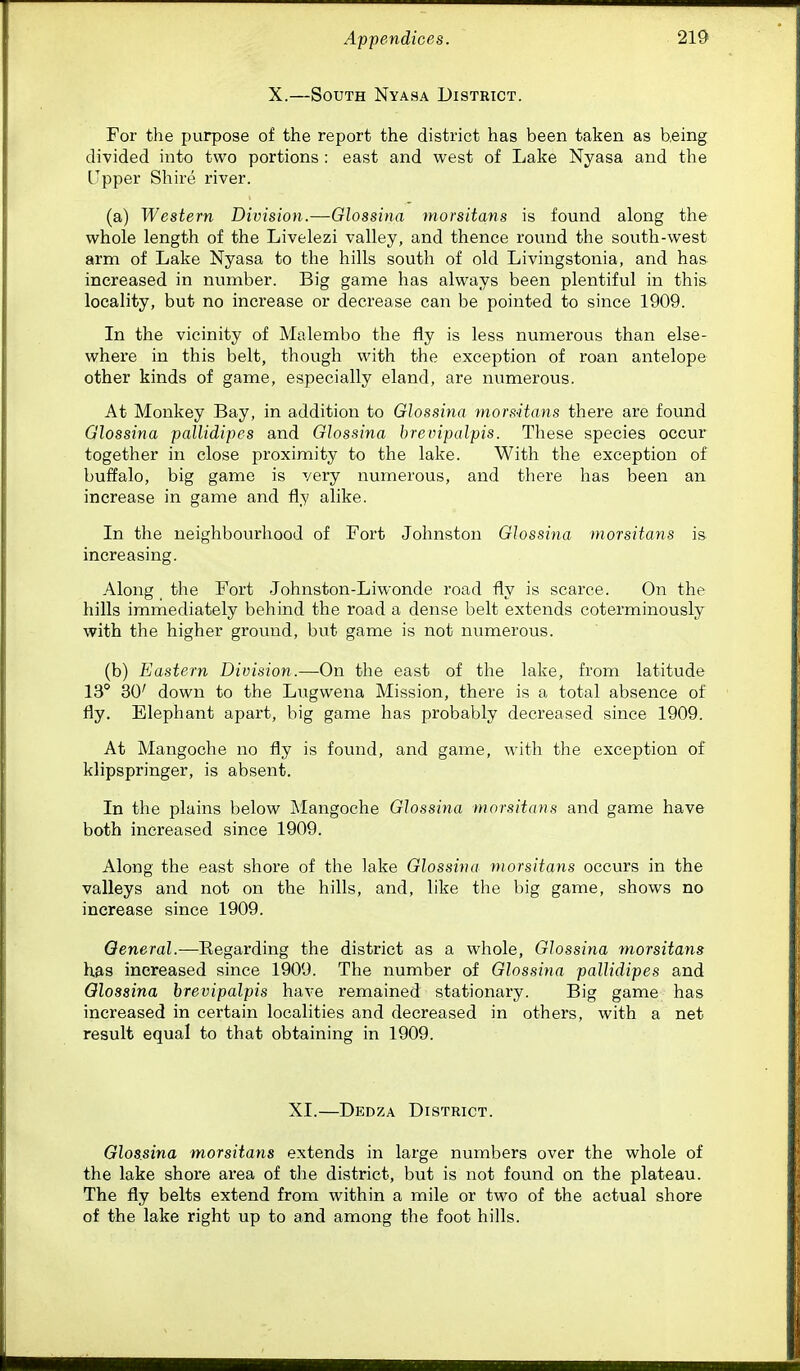 X.—South Nyasa District. For the purpose of the report the district has been taken as being divided into two portions: east and west of Lake Nyasa and the Upper Shire river. (a) Western Division.—Glossina morsitans is found along the whole length of the Livelezi valley, and thence round the south-west arm of Lake Nyasa to the hills south of old Livingstonia, and has increased in number. Big game has always been plentiful in this locality, but no increase or decrease can be pointed to since 1909. In the vicinity of Malembo the fly is less numerous than else- where in this belt, though with the exception of roan antelope other kinds of game, especially eland, are numerous. At Monkey Bay, in addition to Glossina morsHans there are found Glossina pallidipes and Glossina hrevipalpis. These species occur together in close proximity to the lake. With the exception of buffalo, big game is very numerous, and there has been an increase in game and fly alike. In the neighbourhood of Fort Johnston Glossina morsitans is increasing. Along the Fort Johnston-Liwonde road fly is scarce. On the hills immediately behind the road a dense belt extends coterminously with the higher ground, but game is not numerous. (b) Eastern Division.—On the east of the lake, from latitude 13° 30' down to the Lugwena Mission, there is a total absence of fly. Elephant apart, big game has probably decreased since 1909. At Mangoche no fly is found, and game, with the exception of klipspringer, is absent. In the plains below Mangoche Glossina morsitans and game have both increased since 1909. Along the east shore of the lake Glossina morsitans occurs in the valleys and not on the hills, and, like the big game, shows no increase since 1909. General.—Regarding the district as a whole, Glossina morsitans has increased since 1909. The number of Glossina pallidipes and Glossina hrevipalpis have remained stationary. Big game has increased in certain localities and decreased in others, with a net result equal to that obtaining in 1909. XI.—Dedza District. Glossina morsitans extends in large numbers over the whole of the lake shore area of the district, but is not found on the plateau. The fly belts extend from within a mile or two of the actual shore of the lake right up to and among the foot hills.