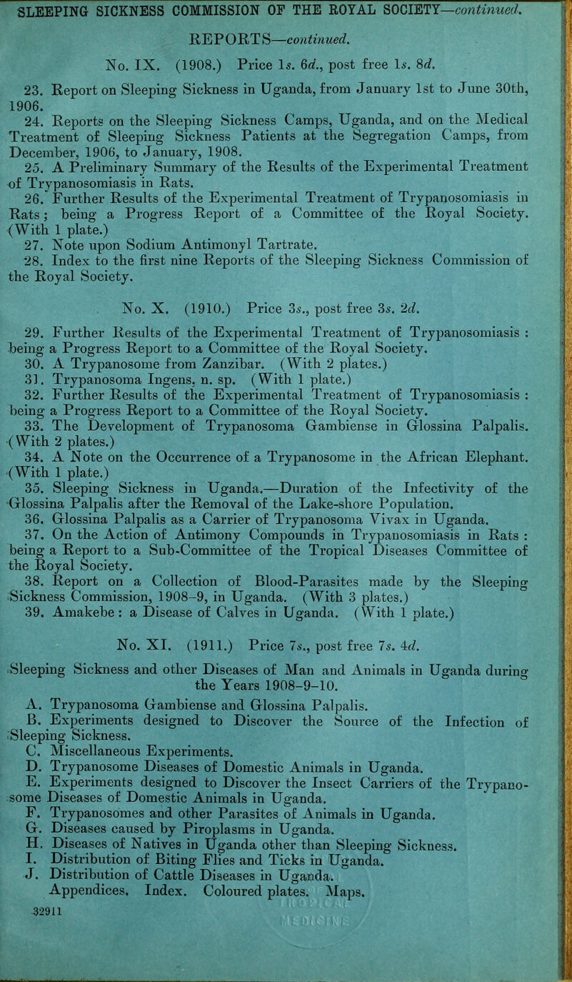 REPORTS—cOTl^mMe^^. No. IX. (1908.) Price Is. 6d., post free Is. 8c?. 23. Report on Sleeping Sickness in Uganda, from January 1st to June 30th, 1906. 24. Reports on the Sleeping Sickness Camps, Uganda, and on the Medical Treatment of Sleeping Sickness Patients at the Segregation Camps, from December, 1906, to January, 1908. 25. A Preliminary Summary of the Results of the Experimental Treatment of Trypanosomiasis in Rats. 26. Further Results of the Experimental Treatment of Trypanosomiasis in Rats ] being a Progress Report of a Committee of the Royal Society. (With 1 plate.) 27. Note upon Sodium Antimony 1 Tartrate. *28. Index to the first nine Reports of the Sleeping Sickness Commission of the Royal Society. No. X. (1910.) Price 3s., post free 3s. 2d. 29. Further Results of the Experimental Treatment of Trypanosomiasis : being a Progress Report to a Committee of the Royal Society. 30. A Trypanosome from Zanzibar, (With 2 plates.) 31. Trypanosoma Ingens. n. sp. (With 1 plate.) 32. Further Results of the Experimental Treatment of Trypanosomiasis : being a Progress Report to a Committee of the Royal Society. 33. The Development of Trypanosoma (jambiense in Glossina Palpalis. (With 2 plates.) 34. A Note on the Occurrence of a Trypanosome in the African Elephant. (With 1 plate.) 35. Sleeping Sickness in Uganda.—Duration of the Infectivity of the Glossina Palpalis after the Removal of the Lake-shore Population. 36. Glossina Palpalis as a Carrier of Trypanosoma Vivax in Uganda. 37. On the Action of Antimony Compounds in Trypanosomiasis in Rats : being a Report to a Sub-Committee of the Tropical Diseases Committee of the Royal Society. 38. Report on a Collection of Blood-Parasites made by the Sleeping >Sickness Commission, 1908-9, in Uganda. (With 3 plates.) 39. Amakebe: a Disease of Calves in Uganda. (With 1 plate.) No. XI. (1911.) Price 7s., post free 7s. 4fZ. Sleeping Sickness and other Diseases of Man and Animals in Uganda during the Years 1908-9-10. A. Trypanosoma Gambiense and Glossina Palpalis. B. Experiments designed to Discover the Source of the Infection of .Sleeping Sickness. C. Miscellaneous Experiments. D. Trypanosome Diseases of Domestic Animals in Uganda. E. Experiments designed to Discover the Insect Carriers of the Trypano- some Diseases of Domestic Animals in Uganda. F. Trypanosomes and other Parasites of Animals in Uganda. G. Diseases caused by Piroplasms in Uganda. H. Diseases of Natives in Uganda other than Sleeping Sickness. I. Distribution of Biting Flies and Ticks in Uganda. J. Distribution of Cattle Diseases in Uganda. Appendices. Index. Coloured plates. Maps. 32911