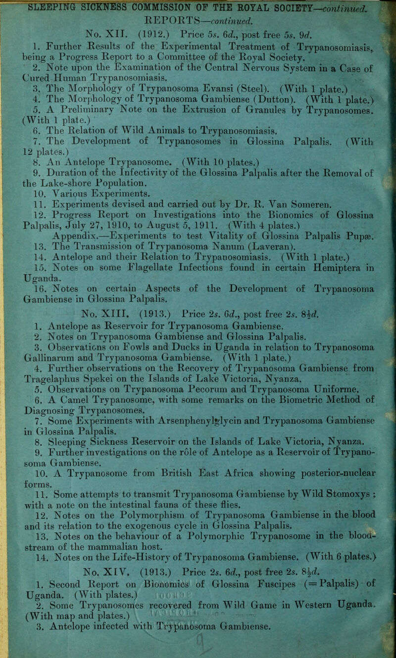 REPORTS—continued. No. XIT. (1912.) Price 5^. 6J., post free 5s. 9d. 1. Further Results of the Experimental Treatment of Trypanosomiasis^ being a Progress Report to a Committee of the Royal Society. 2. Note upon the Examination of the Centi-al Nervous System in a Case of Cured Human Trypanosomiasis. 3. The Morphology of Trypanosoma Evansi (Steel). (With 1 plate.) 4. The Mor{)hology of Trypanosoma Gambiense (Dutton). (With 1 plate.) 5. A Preliminary Note on the Extrusion of Granules by Trypanosomes. (With 1 plate.) 6. The Relation of Wild Animals to Trypanosomiasis. 7. The Development of Trypanosomes in Glossina Palpalis. (With 12 plates.) 8. An Antelope Trypanosome. (With 10 plates.) 9. Duration of the Infectivity of the Glossina Palpalis after the Removal of the Lake-shore Population. 10. Various Experiments. 11. Experiments devised and carried out by Dr. R. Van Someren. 12. Progress Report on Investigations into the Bionomics of Glossina Palpalis, July 27, 1910, to August 5, 1911. (With 4 plates.) Appendix.—Experiments to test Vitality of Glossina Palpalis Pupse. 1.3. The Transmission of Trypanosoma Nanum (Laveran). 14. Antelope and their Relation to Trypanosomiasis. (With 1 plate.) 15. Notes on some Flagellate Infections found in certain Hemiptera in Uganda. 16. Notes on certain Aspects of the Development of Trypanosoma Gambiense in Glossina Palpalis. No. XIII. (1913.) Price 25. Gd., post free 25. 8^d. 1. Antelope as Reservoir for Trypanosoma Gambiense. 2. Notes on Trypanosoma Gambiense and Glossina Palpalis. 3. Observations on Fowls and Ducks in Uganda in relation to Trypanosoma Gallinarum and Trypanosoma Gambiense. (With 1 plate.) 4. Further observations on the Recovery of Trypanosoma Gambiense from Tragelaphus Spekel on the Islands of Lake Victoria, Nyanza. 5. Observations on Trypanosoma Pecorum and Trypanosoma Uniforme. 6. A Camel Trypanosome, with some remarks on the Biometric Method of Diagnosing Trypanosomes. 7. Some Experiments with Arsenphenylglycin and Trypanosoma Gambiense in Glossina Palpalis. 8. Sleeping Sickness Reservoir on the Islands of Lake Victoria, Nyanza. 9. Further investigations on the role of Antelope as a Reservoir of Trypano- soma Gambiense. 10. A Trypanosome from British East Africa showing posterior-nuclear forms. 11. Some attempts to transmit Trypanosoma Gambiense by Wild Stomoxys ; with a note on the intestinal fauna of these flies. 12. Notes on the Polymorphism of Trypanosoma Gambiense in the blood and its relation to the exogenous cycle in Glossina Palpalis. 13. Notes on the behaviour of a Polymorphic Trypanosome in the bloou- stream of the mammalian host. 14. Notes on the Life-History of Trypanosoma Gambiense. (With 6 plates.) No. XIV. (1913.) Price 2s. 6d., post free 25. S^d. 1. Second Report on Bionomics of Glossina Fuscipes (= Palpalis) of Uganda. (With plates.) 2. Some Trypanoson^es recovered from Wild Game in Western Uganda. (With map and plates.) ' ' } '-' 3. Antelope infected with Ti'yjf^anbsoma Gambiense.