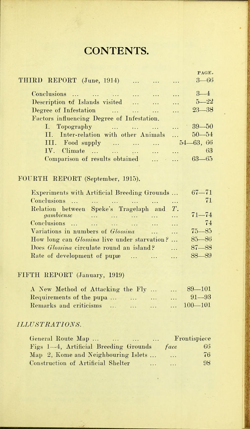 CONTENTS. PAGE. THIRD EEPORT (June, 1914) 3—66 Conclusions ... ... ... ... ... ... 3—4 Description of Islands visited ... ... ... 6—22 Degree of Infestation ... ... ... ... 23-—-38 Factors influencing Degree of Infestation. I. Topography 39—60 II. Inter-relation with other Animals ... 50—54 III. Food supply 54—63, 66 IV. Climate 63 Comparison of results obtained ... ... 63—65 FOURTH REPORT (September, 1915). Experiments with Artificial Breeding Grounds ... 67—71 Conclusions ... ... ... ... ... ... 71 Relation between Speke's Tragelaph and T. gamhiense ... ... ... ... ... 71—74 Conclusions ... ... ... ... ... ... 74 Variations in numbers of Glossina ... ... 75—85 How long can Glossina live under starvation ? ... 85—86 Does Glossina circulate round an island ? ... 87—88 Rate of development of pupse ... ... ... 88—89 FIFTH REPORT (January, 1919) A New Method of Attacking the Fly 89—101 Requirements of the pupa ... ... ... ... 91—-93 Remarks and criticisms ... ... ... ... 100—101 ILLUSTRATIONS. General Route Map ... ... ... ... Frontispiece Figs 1—4, Artificial Breeding Grounds face 66 Map 2, Kome and Neighbouring Islets ... ... 76 Construction of Artificial Shelter ... ... 98