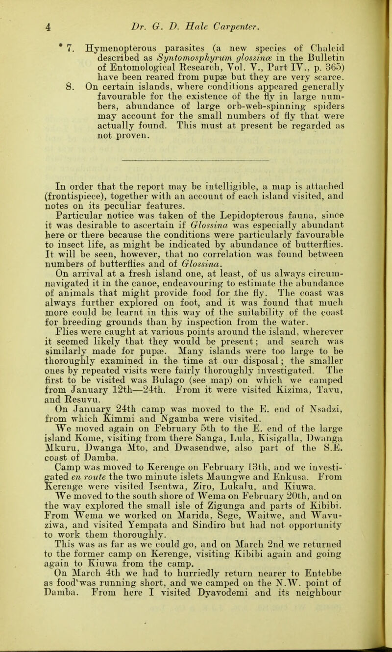 * 7. Hymenopterous parasites (a new species of Clialcid described as Syntomosphyrum glossince in the Bulletin of Entomological Research, Vol. V., Part IV., p. 3G5) have been reared from pupse but they are very scarce. 8. On certain islands, where conditions appeared generally favourable for the existence of the fly in large num- bers, abundance of large orb-web-spinning spiders may account for the small numbers of fly that were actually found. This must at present be regarded as not proven. In order that the report may be intelligible, a map is attached (frontispiece), together with an account of each island visited, and notes on its peculiar features. Particular notice was taken of the Lepidopterous fauna, since it was desirable to ascertain if Glossina was especially abundant here or there because the conditions were particularly favourable to insect life, as might be indicated by abundance of butterflies. It will be seen, however, that no correlation was found between numbers of butterflies and of Glossina. On arrival at a fresh island one, at least, of us always circum- navigated it in the canoe, endeavouring to estimate the abundance of animals that might provide food for the fly. The coast was always further explored on foot, and it was found that much more could be learnt in this way of the suitability of the coast for breeding grounds than by inspection from the water. Flies were caught at various points around the island, wherever it seemed likely that they would be present; and search was similarly made for pupse. Many islands were too large to be thoroughly examined in the time at our disposal; the smaller ones by repeated visits were fairly thoroiighly investigated. The first to be visited was Bulago (see map) on which we camped from January 12tli—24th. From it were visited Kizima, Tavu, and Eesuvu. On January 24th camp was moved to the E. end of Nsadzi, from which Kimmi and Ngamba were visited. We moved again on February 5th to the E. end of the large island Kome, visiting from there Sanga, Lula, Kisigalla, Dwauga Mkuru, Dwanga Mto, and Dwasendwe, also part of the S.E. coast of Damba. Camp was moved to Kerenge on February 13th, and we investi- gated en route the two minute islets Maungwe and Enkusa. From Kerenge were visited Isentwa, Ziro, Lukalu, and Kiuwa. We moved to the south shore of Wema on February 20tli, and on the way explored the small isle of Zigunga and parts of Kibibi. From Wema we worked on Marida, Sege, Waitwe, and Wavu- ziwa, and visited Yempata and Sindiro but had not opportunity to work them thoroughly. This was as far as we could go, and on March 2nd we returned to the former camp on Kerenge, visiting Kibibi again and going again to Kiuwa from the camp. On March 4th we had to hurriedly return nearer to Entebbe as food'was running short, and we camped on the N.W. point of Damba. From here I visited Dyavodemi and its neighbour