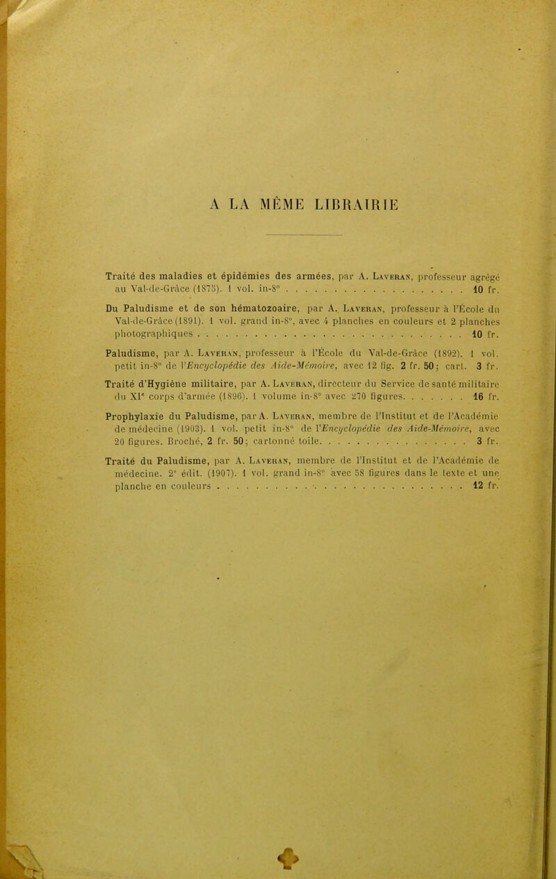 A LA MÊME LIBRAIRIE Traité des maladies et épidémies des armées, par A. Laveran. professeur agrégé au Val-de-Gràce (1875). i vol. in-S° 10 fr. Du Paludisme et de son hématozoaire, par A. Laveran, professeur à l'École du Val-de-Gràce (1891). I vol. grand in-S, avec 4 planches en couleurs et 2 planches photographiques 10 fr. Paludisme, par A. Laveran. professeur à l'École du Val-de-Gràce (1892). 1 vol. petit in-8° de VEncyclopédie des Aide-Mémoire, avec 12 fig. 2 fr. 50; cart. 3 fr. Traité d'Hygiène militaire, par A. Laveran, directeur du Service de santé militaire du XIe corps d'armée (1896). 1 volume in-8° avec 270 figures 16 fr. Prophylaxie du Paludisme, par A. Laveran, membre de l'Institut et de l'Académie de médecine (191)3). 1 vol. petit in-8° de Y Encyclopédie des Aide-Mémoire, avec 20 figures. Broché, 2 fr. 50; cartonné toile 3 fr. Traité du Paludisme, par A. Laveran, membre de l'Institut et de l'Académie de médecine. 2 édit. (1907). 1 vol. grand in-8 avec 58 figures dans le texte et une