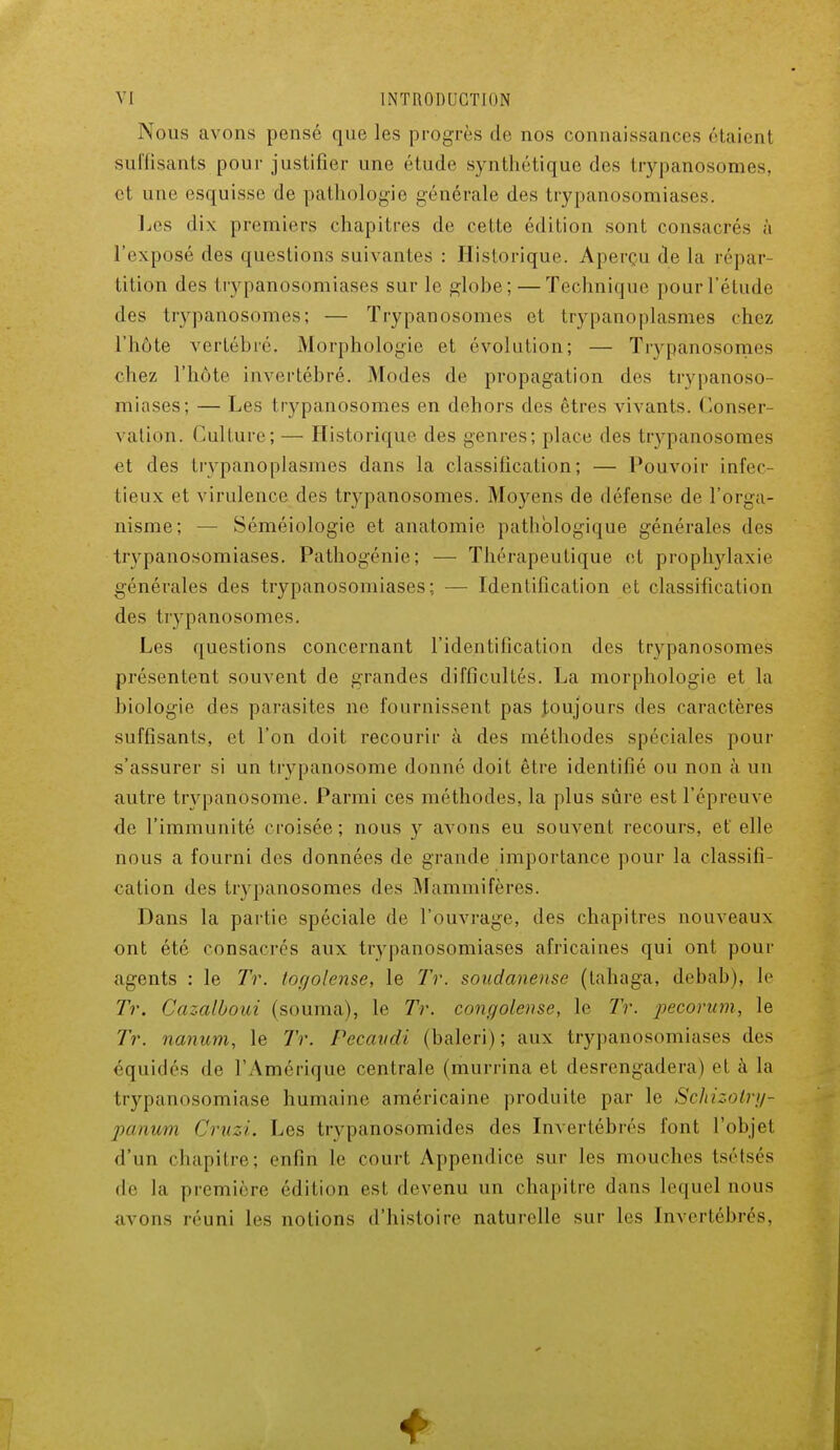 Nous avons pensé que les progrès de nos connaissances riaient suffisants pour justifier une étude synthétique des trypanosomes, et une esquisse de pathologie générale des trypanosomiases. Les dix premiers chapitres de cette édition sont consacrés à l'exposé des questions suivantes : Historique. Aperçu de la répar- tition des trypanosomiases sur le globe; — Technique pour l'étude des trypanosomes; — Trypanosomes et trypanoplasmes chez l'hôte vertébré. Morphologie et évolution; — Trypanosomes chez l'hôte invertébré. Modes de propagation des trypanoso- miases; — Les trypanosomes en dehors des êtres vivants. Conser vation. Culture; — Historique des genres; place des trypanosomes et des trypanoplasmes dans la classification; — Pouvoir infec- tieux et virulence des trypanosomes. Moyens de défense de l'orga- nisme; — Séméiologie et anatomie pathologique générales des trypanosomiases. Pathogénie; — Thérapeutique et prophylaxie générales des trypanosomiases; — Identification et classification des trypanosomes. Les questions concernant l'identification des trypanosomes présentent souvent de grandes difficultés. La morphologie et la biologie des parasites ne fournissent pas toujours des caractères suffisants, et l'on doit recourir à des méthodes spéciales pour s'assurer si un trypanosome donné doit être identifié ou non à un autre trypanosome. Parmi ces méthodes, la plus sûre est l'épreuve de l'immunité croisée ; nous y avons eu souvent recours, et elle nous a fourni des données de grande importance pour la classifi- cation des trypanosomes des Mammifères. Dans la partie spéciale de l'ouvrage, des chapitres nouveaux ont été consacrés aux trypanosomiases africaines qui ont pour agents : le Tr. togolaise, le Tr. soudanense (tahaga, debab), le Tr. Cazalboui (souma), le Tr. congolaise, le Tr. pecorum, le Tr. nanum, le Tr. Pecavdi (baleri); aux trypanosomiases des équidés de l'Amérique centrale (murrina et desrengadera) et à la trypanosomiase humaine américaine produite par le Schizotry^ panitrn Cruzi. Les trypanosomides des Invertébrés font l'objet d'un chapitre; enfin le court Appendice sur les mouches tsétsés de la première édition est devenu un chapitre dans lequel nous avons réuni les notions d'histoire naturelle sur les Invertébrés,