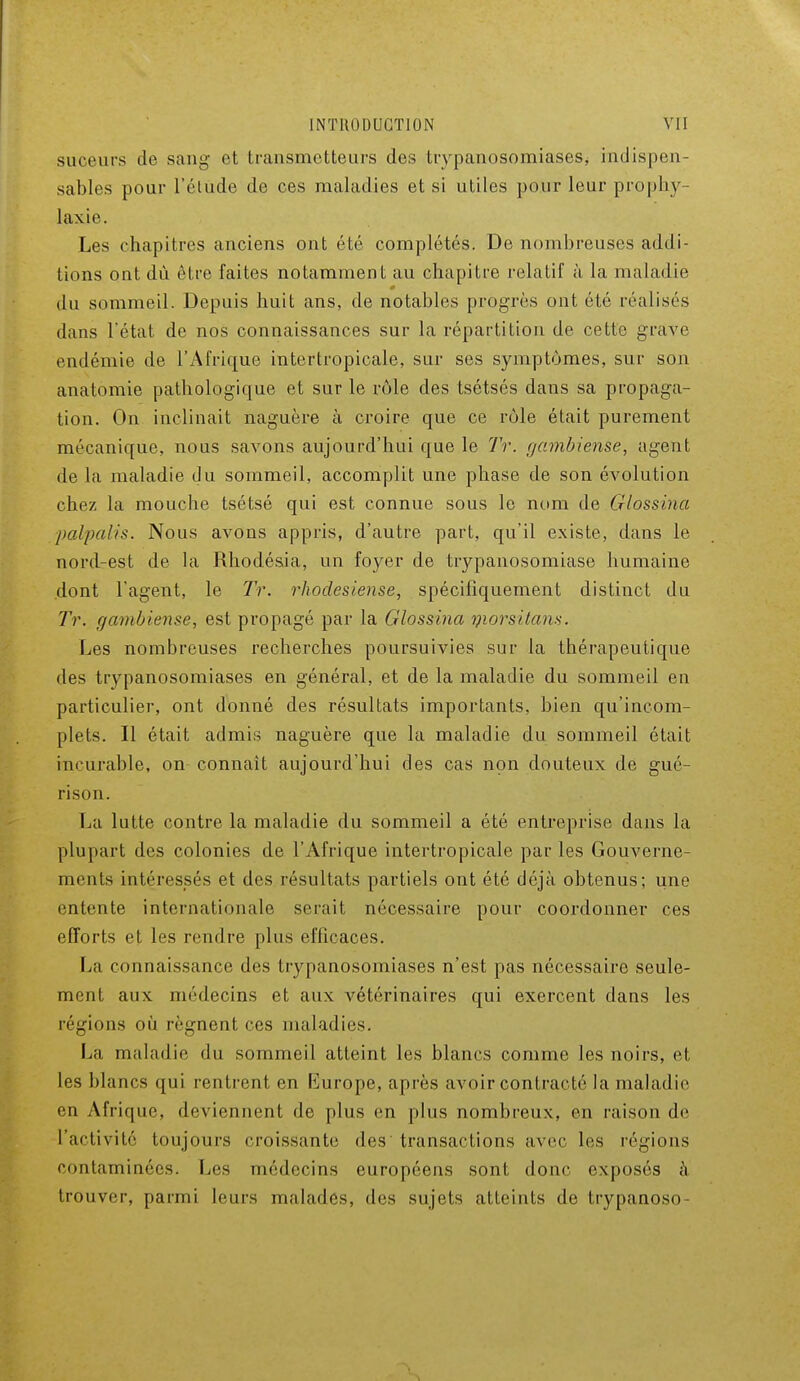 suceurs de sang et transmetteurs des trypanosomiases, indispen- sables pour l'étude de ces maladies et si utiles pour leur prophv laxie. Les chapitres anciens ont été complétés. De nombreuses addi- tions ont dù être faites notamment au chapitre relatif à la maladie 0 du sommeil. Depuis huit ans, de notables progrès ont été réalisés dans l'état de nos connaissances sur la répartition de cette grave endémie de l'Afrique intertropicale, sur ses symptômes, sur son anatomie pathologique et sur le rôle des tsétsés dans sa propaga- tion. On inclinait naguère à croire que ce rôle était purement mécanique, nous savons aujourd'hui que le Tr. gambiense, agent de la maladie du sommeil, accomplit une phase de son évolution chez la mouche tsétsé qui est connue sous le nom de Glossina palpalis. Nous avons appris, d'autre part, qu'il existe, dans le nord-est de la Rhodésia, un foyer de trypanosomiase humaine dont l'agent, le Tr. rhodesiense, spécifiquement distinct du Tr. gambiense, est propagé par la Glossina qiorsitam. Les nombreuses recherches poursuivies sur la thérapeutique des trypanosomiases en général, et de la maladie du sommeil en particulier, ont donné des résultats importants, bien qu'incom- plets. Il était admis naguère que la maladie du sommeil était incurable, on connaît aujourd'hui des cas non douteux de gué- rison. La lutte contre la maladie du sommeil a été entreprise dans la plupart des colonies de l'Afrique intertropicale par les Gouverne- ments intéressés et des résultats partiels ont été déjà obtenus; une entente internationale serait nécessaire pour coordonner ces efforts et les rendre plus efficaces. La connaissance des trypanosomiases n'est pas nécessaire seule- ment aux médecins et aux vétérinaires qui exercent dans les régions où régnent ces maladies. La maladie du sommeil atteint les blancs comme les noirs, et les blancs qui rentrent en liurope, après avoir contracté la maladie en Afrique, deviennent de plus en plus nombreux, en raison de l'activité toujours croissante des transactions avec les légions contaminées. Les médecins européens sont donc exposés à trouver, parmi leurs malades, des sujets atteints de trypanoso-