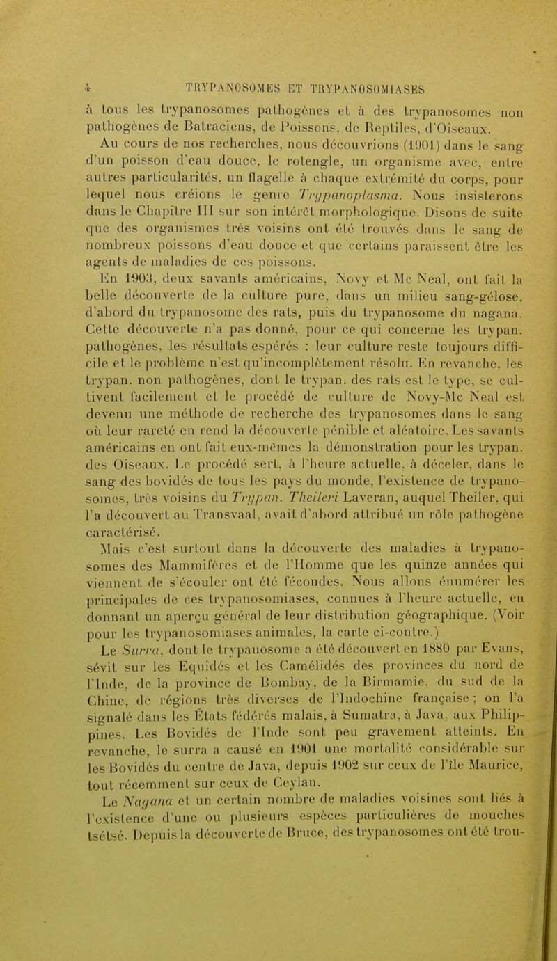 à tous les trypanosomes pathogènes et à des trypanosomes non pathogènes de Batraciens, de Poissons, de Reptiles, d'Oiseaux. Au cours de nos recherches, nous découvrions (1901) dans le sang .d'un poisson d'eau douce, le rolengle, un organisme avec, entre autres particularités, un flagelle à chaque extrémité du corps, pour lequel nous créions le genre Trypanoplasma. Nous insisterons dans le Chapitre III sur son intérêt morphologique. Disons de suite que des organismes très voisins ont été trouvés dans le sang de nombreux poissons d'eau douce et que certains paraissent être les agents de maladies de ces poissons. En 1903, deux savants américains, Novy et Me Neal, ont l'ail la belle découverte de la culture pure, dans un milieu sang-gélose, d'abord du trypanosome des rats, puis du trypanosome du nagana. Cette découverte n'a pas donné, pour ce qui concerne les trypan. pathogènes, les résultats espérés : leur culture reste toujours diffi- cile et le problème n'est qu'incomplètement résolu. En revanche, les trypan. non pathogènes, dont le trypan. des rais est le lype, se cul- tivent facilement et le procédé de culture de Novy-Mc Neal es! devenu une méthode de recherche des trypanosomes dans le sang où leur rareté en rend la découverte pénible et aléatoire. Les savants américains en ont fait eux-mêmes la démonstration pour les trypan. des Oiseaux. Le procédé sert, à l'heure actuelle, à déceler, dans le sang des bovidés de tous les pays du monde, l'existence de trypano- somes, très voisins du Tri/pan. Theilerî Laveran, auquel Theiler, qui l'a découvert au Transvaal, avait d'abord attribué un rôle pathogène caractérisé. Mais c'est surtout dans la découverte des maladies à trypano- somes des Mammifères et de l'Homme que les quinze années qui viennent de s'écouler ont été fécondes. Nous allons énumérer les principales de ces trypanosomiases, connues à l'heure actuelle, en donnant un aperçu général de leur distribution géographique. (Voir pour les trypauosomiases animales, la carte ci-contre.) Le Surra, dont le trypanosome a été découvert en 1880 par Evans, sévit sur les Equidés et les Camélidés des provinces du nord de l'Inde, de la province de Bombay, de la Birmamie. du sud de la Chine, de régions très diverses de l'Indochine française ; on l'a signalé dans les États fédérés malais, à Sumatra, à Java, aux Philip- pines. Les Bovidés de l'Inde sont peu gravement atteints. En revanche, le surra a causé en 1901 une mortalité considérable sur les Bovidés du centre de Java, depuis 1902 sur ceux de l'île Maurice, tout récemment sur ceux de Ceylan. Le Nagana et un certain nombre de maladies voisines sont liés à l'existence d'une ou plusieurs espèces particulières de mouches tsétsé. Depuis la découverte de Bruce, des trypanosomes ont été I rou-