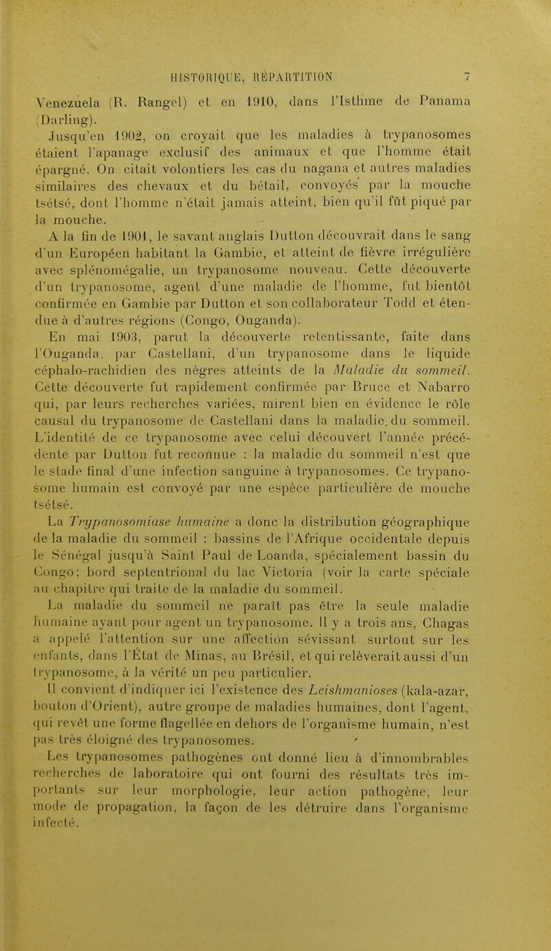 Venezuela (R. Rangel) et en 1910, dans l'Isthme de Panama 1 >arling). Jusqu'en 1902, on croyait que les maladies à trypanosomes étaient l'apanage exclusif des animaux et que l'homme était épargné. On citait volontiers les cas du nagana et autres maladies similaires des chevaux et du bétail, convoyés par la mouche tsélsé, dont l'homme n'était jamais atteint, bien qu'il fût piqué par la mouche. A la fin de 1901, le savant anglais Du lion découvrait dans le sang d'un Européen habitant la Gambie, et atteint de fièvre irrégulière avec splénomégalie, un Irypanosome nouveau. Cette découverte d'un trypanosome, agent d'une maladie de l'homme, fut bientôt confirmée en Gambie par Dutton et son collaborateur Todd et éten- due à d'autres régions (Congo, Ouganda). En mai 1903, parut la découverte retentissante, faite dans l'Ouganda, par Castellani, d'un trypanosome dans le liquide céphalo-rachidien des nègres atteints de la Maladie du sommeil. Cette découverte fut rapidement confirmée par Bruce et Nabarro qui, par leurs recherches variées, mirent bien en évidence le rôle causal du trypanosome de Castellani dans la maladie, du sommeil. L'identité de ce trypanosome avec celui découvert l'année précé- dente par Dulton fut reconnue : la maladie du sommeil n'est que le slade final d'une infection sanguine à trypanosomes. Ce trypano- some humain est convoyé par une espèce particulière de mouche tsétsé. La Trypanosomia.se humaine a donc la distribution géographique de la maladie du sommeil : bassins de l'Afrique occidentale depuis Le Sénégal jusqu'à Saint Paul de Loanda, spécialement bassin du Congo; bord septentrional du lac Victoria (voir la carte spéciale au chapitre qui traite de la maladie du sommeil. La maladie du sommeil ne paraît pas être la seule maladie humaine ayant pour agent un trypanosome. Il y a trois ans, Chagas a appelé l'attention sur une affection sévissant surtout sur les enfants, dans l'État de Minas, au Brésil, et qui relèverait aussi d'un trypanosome, à la vérité un peu particulier. Il convient d'indiquer ici l'existence des Leishmanioses (Uala-azar, bouton d'Orient), autre groupe de maladies humaines, dont l'agent, qui revêt une forme flagellée en dehors de l'organisme humain, n'est pas très éloigné des trypanosomes. Les trypanosomes pathogènes ont donné lieu à d'innombrables recherches de laboratoire qui ont fourni des résultats très im- portants sur leur morphologie, leur action pathogène, leur mode de propagation, la façon de les détruire dans l'organisme infecté.