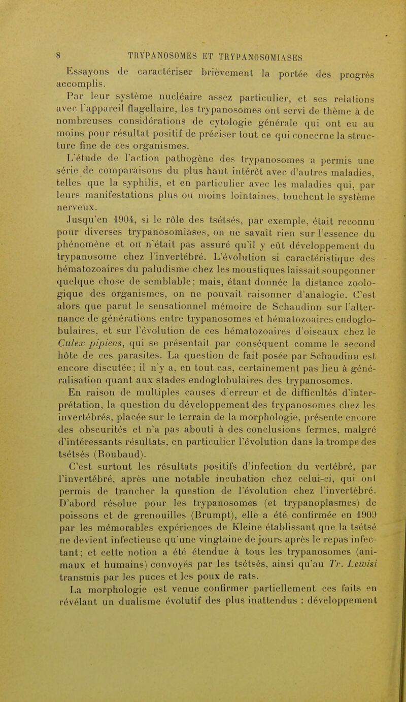 Essayons de caractériser brièvement la portée des progrès accomplis. Par leur système nucléaire assez particulier, et ses relations avec l'appareil flagellaire, les trypanosomes ont servi de thème à de nombreuses considérations de cytologie générale qui ont eu au moins pour résultat positif de préciser tout ce qui concerne la struc- ture fine de ces organismes. L'étude de l'action pathogène des trypanosomes a permis une série de comparaisons du plus haut intérêt avec d'autres maladies, telles que la syphilis, et en particulier avec les maladies qui, par leurs manifestations plus ou moins lointaines, touchent le système nerveux. Jusqu'en 1904, si le rôle des tsétsés, par exemple, était reconnu pour diverses trypanosomiases, on ne savait rien sur l'essence du phénomène et on n'était pas assuré qu'il y eût développement du trypanosome chez l'invertébré. L'évolution si caractéristique des hématozoaires du paludisme chez les moustiques laissait soupçonner quelque chose de semblable; mais, étant donnée la distance zoolo- gique des organismes, on ne pouvait raisonner d'analogie. C'est alors que parut le sensationnel mémoire de Schaudinn sur l'alter- nance de générations entre trypanosomes et hématozoaires endoglo- bulaires, et sur l'évolution de ces hématozoaires d'oiseaux chez le Culex pipiens, qui se présentait par conséquent comme le second hôte de ces parasites. La question de fait posée par Schaudinn est encore discutée; il n'y a, en tout cas, certainement pas lieu à géné- ralisation quant aux stades endoglobulaires des trypanosomes. En raison de multiples causes d'erreur et de difficultés d'inter- prétation, la question du développement des trypanosomes chez les invertébrés, placée sur le terrain de la morphologie, présente encore des obscurités et n'a pas abouti à des conclusions fermes, malgré d'intéressants résultats, en particulier l'évolution dans la trompe des tsétsés (Roubaud). C'est surtout les résultats positifs d'infection du vertébré, par l'invertébré, après une notable incubation chez celui-ci, qui ont permis de trancher la question de l'évolution chez l'invertébré. D'abord résolue pour les trypanosomes (et trypanoplasmes) de poissons et de grenouilles (Brumpt), elle a été confirmée en 190!) par les mémorables expériences de Kleine établissant que la tsétsé ne devient infectieuse qu'une vingtaine de jours après le repas infec- tant; et cette notion a été étendue à tous les trypanosomes (ani- maux et humains) convoyés par les tsétsés, ainsi qu'au Tr. Lewisi transmis par les puces et les poux de rats. La morphologie est venue confirmer partiellement ces faits en révélant un dualisme évolutif des plus inattendus : développement