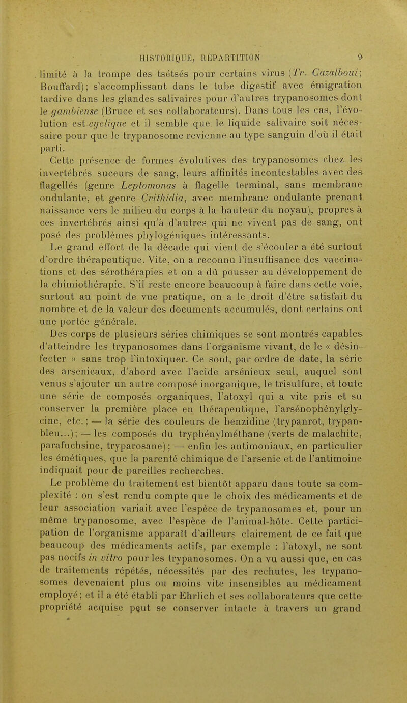 limité à la trompe des Lsétsés pour certains virus (7>. Cazalboui; Bouffard); s'accomplissant dans le Lube digestif avec émigration tardive dans les glandes salivaires pour d'autres trypanosomes dont le gambiense (Bruce et ses collaborateurs). Dans tous les cas, révo- lution esl cyclique et il semble que le liquide salivaire soit néces- saire pour que le trypanosome revienne au type sanguin d'où il était pa rti. Cette présence de formes évolutives des trypanosomes chez les invertébrés suceurs de sang, leurs affinités incontestables avec des- flagellés (genre Leplomonas à flagelle terminal, sans membrane ondulante, et genre Crithidia, avec membrane ondulante prenant, naissance vers le milieu du corps à la hauteur du noyau), propres à ces invertébrés ainsi qu'à d'autres qui ne vivent pas de sang, ont posé des problèmes phylogéniques intéressants. Le grand effort de la décade qui vient de s'écouler a été surtout d'ordre thérapeutique. Vite, on a reconnu l'insuffisance des vaccina- lions et des sérothérapies et on a dû pousser au développement de la chimiothérapie. S'il reste encore beaucoup à faire dans cette voie, surtout au point de vue pratique, on a le droit d'être satisfait du nombre et de la valeur des documents accumulés, dont certains ont une portée générale. Des corps de plusieurs séries chimiques se sont montrés capables d'atteindre les trypanosomes clans l'organisme vivant, de le « désin- fecter » sans trop l'intoxiquer. Ce sont, par ordre de date, la série des arsenicaux, d'abord avec l'acide arsénieux seul, auquel sont venus s'ajouter un autre composé inorganique, le trisulfure, et toute une série de composés organiques, l'atoxyl qui a vite pris et su conserver la première place en thérapeutique, l'arsénophénylgly- cine, etc.; — la série des couleurs de benzidine (trypanrot, trypan- bleu...); — les composés du tryphénylméthane (verts de malachite, parafuchsine, tryparosane) ; — enfin les antimoniaux, en particulier les éméliques, que la parenté chimique de l'arsenic et de l'antimoine indiquait pour de pareilles recherches. Le problème du traitement est bientôt apparu dans toute sa com- plexité : on s'est rendu compte que le choix des médicaments et de leur association variait avec l'espèce de trypanosomes et, pour un môme trypanosome, avec l'espèce de l'animal-hôte. Cette partici- pation de l'organisme apparaît d'ailleurs clairement de ce fait que beaucoup des médicaments actifs, par exemple : l'atoxyl, ne sont pas nocifs in vitro pour les trypanosomes. On a vu aussi que, en cas 'le (raitemcnls répétés, nécessités par des rechutes, les trypano- somes devenaient plus ou moins vite insensibles au médicament employé; et il a été établi par Ehrlich et ses collaborateurs que cette propriété acquise pçut se conserver intacte à travers un grand