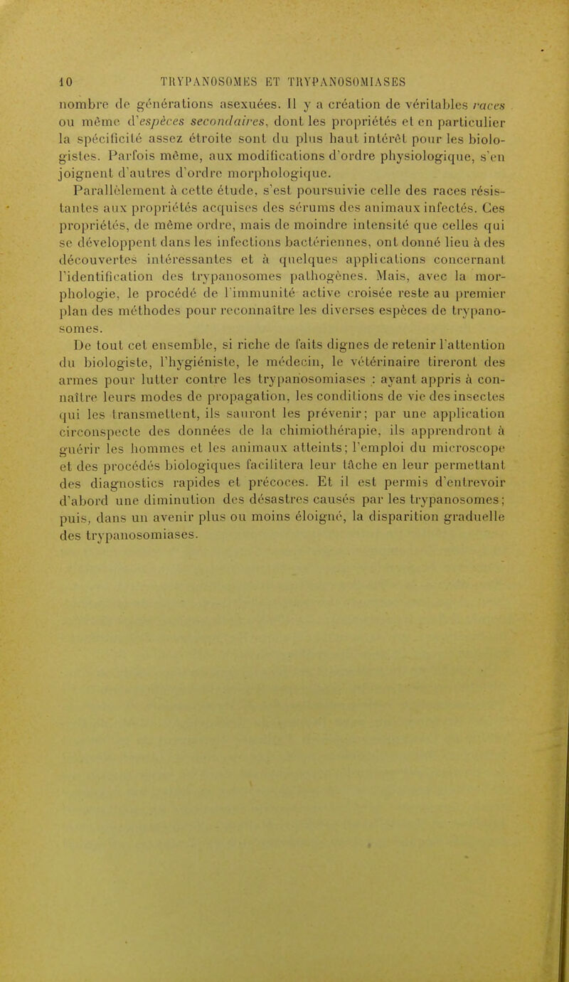 nombre de générations asexuées. Il y a création de véritables races ou môme d'espèces secondaires, dont les propriétés el en particulier la spécificité assez étroite sont du plus haut intérêt pour les biolo- gistes. Parfois môme, aux modifications d'ordre physiologique, s'en joignent d'autres d'ordre morphologique. Parallèlement à cette étude, s'est poursuivie celle des races résis- tantes aux propriétés acquises des sérums des animaux infectés. ( les propriétés, de môme ordre, mais de moindre intensité que celles qui se développent dans les infections bactériennes, ont donné lieu à des découvertes intéressantes et à quelques applications concernant l'identification des trypanosomes pathogènes. Mais, avec la mor- phologie, le procédé de l'immunité active croisée reste au premier plan des méthodes pour reconnaître les diverses espèces de trypano- somes. De tout cet ensemble, si riche de faits dignes de retenir l'attention du biologiste, l'hygiéniste, le médecin, le vétérinaire tireront des armes pour lutter contre les trypariosomiases : ayant appris à con- naître leurs modes de propagation, les conditions de vie des insectes qui les transmettent, ils sauront les prévenir; par une application circonspecte des données de la chimiothérapie, ils apprendront à guérir les hommes et les animaux atteints; l'emploi du microscope el des procédés biologiques facilitera leur tache en leur permettant des diagnostics rapides et précoces. Et il est permis d'entrevoir d'abord une diminution des désastres causés par les trypanosomes; puis, dans un avenir plus ou moins éloigné, la disparition graduelle des trypanosomiases.