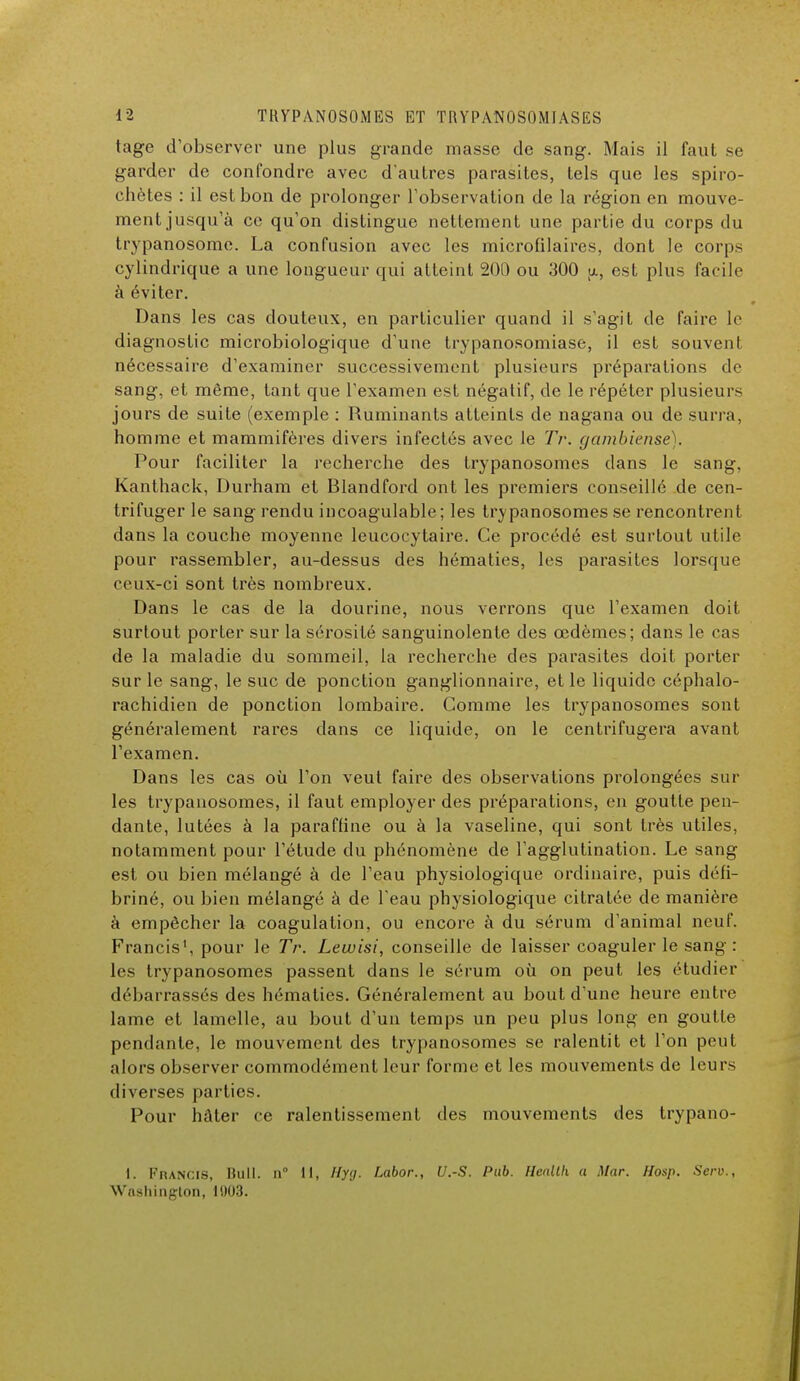 tage d'observer une plus grande masse de sang. Mais il faut se garder de confondre avec d'autres parasites, tels que les spiro- ehetes : il est bon de prolonger l'observation de la région en mouve- ment jusqu'à ce qu'on distingue nettement une partie du corps du trypanosome. La confusion avec les microfilaires, dont le corps cylindrique a une longueur qui atteint 200 ou 300 u, est plus facile à éviter. Dans les cas douteux, en particulier quand il s'agit de faire le diagnostic microbiologique d'une trypanosomiase, il est souvent nécessaire d'examiner successivement plusieurs préparations de sang, et même, tant que l'examen est négatif, de le répéter plusieurs jours de suite (exemple : Ruminants atteints de nagana ou de surra, homme et mammifères divers infectés avec le TV. gambîense). Pour faciliter la recherche des trypanosomes dans le sang, Kanthack, Durham et Blandford ont les premiers conseillé de cen- trifuger le sang rendu incoagulable; les trypanosomes se rencontrent dans la couche moyenne leucocytaire. Ce procédé est surtout utile pour rassembler, au-dessus des hématies, les parasites lorsque ceux-ci sont très nombreux. Dans le cas de la dourine, nous verrons que l'examen doit surtout porter sur la sérosité sanguinolente des œdèmes; dans le cas de la maladie du sommeil, la recherche des parasites doit porter sur le sang, le suc de ponction ganglionnaire, et le liquide céphalo- rachidien de ponction lombaire. Comme les trypanosomes sont généralement rares dans ce liquide, on le centrifugera avant l'examen. Dans les cas où l'on veut faire des observations prolongées sur les trypanosomes, il faut employer des préparations, en goutte pen- dante, lutées à la paraffine ou à la vaseline, qui sont très utiles, notamment pour l'étude du phénomène de l'agglutination. Le sang est ou bien mélangé à de l'eau physiologique ordinaire, puis défi- briné, ou bien mélangé à de l'eau physiologique citratée de manière à empêcher la coagulation, ou encore à du sérum d'animal neuf. Francis1, pour le Tr. Lewisi, conseille de laisser coaguler le san^ : les trypanosomes passent dans le sérum où on peut les étudier débarrassés des hématies. Généralement au bout d'une heure entre lame et lamelle, au bout d'un temps un peu plus long en goutte pendante, le mouvement des trypanosomes se ralentit et l'on peut alors observer commodément leur forme et les mouvements de leurs diverses parties. Pour hâter ce ralentissement des mouvements des trypano- I. Francis, Bull, n 11, Hyg. Labor., U.S. Pub. Health a Mar. Hosp. Serv., Washington, 11)03.