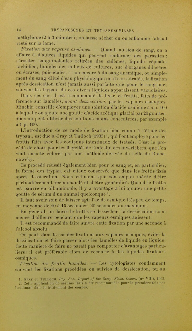 méthylique (2 à 3 minutes); on laisse sécher ou on enflamme l'alcool resté sur la lame. Fixation aux vapeurs osmiques. — Quand, au lieu de sang, on a affaire à d'autres liquides qui peuvent renfermer des parasites : sérosités sanguinolentes retirées des œdèmes, liquide céphalo- rachidien, liquides des milieux de cultures, suc d'organes dilacérés ou écrasés, puis étalés, — ou encore à du sang anémique, ou simple- ment du sang dilué d'eau physiologique ou d'eau ci d atée, la lixation après dessication n'est jamais aussi parfaite que pour le sang pur; souvent les trypan. de ces divers liquides apparaissent vacuolaires. Dans ces cas, il est recommandé de fixer les frottis, faits de pré- férence sur lamelles, avant dessiccation, par les vapeurs osmiques. Minchin conseille d'employer une solution d'acide osmique à i p. 100 à laquelle on ajoute une goutte d'acide acétique glacial par 20 gouttes. Mais on peut utiliser des solutions moins concentrées, par exemple à 1 p. 100. L'introduction de ce mode de fixation bien connu à l'étude des trypan.. est due à Gray et Tulloch 1905) ', qui l'ont employé pour les frottis faits avec les contenus intestinaux de tsétsés. C'est lé pro- cédé de choix pour les flagellés de l'intestin des invertébrés, que l'on veut ensuite colorer par une méthode dérivée de celle de Ronia- nowsky. Ce procédé réussit également bien pour le sang et, en particulier, la forme des trypan. est mieux conservée que dans les frottis fixés après dessiccation. Nous estimons que son emploi mérite d'être particulièrement recommandé et d'être généralisé. Quand le frottis est pauvre en albuminoïde. il y a avantage à lui ajouter une petite goutte de sérum d'un animal quelconque 2. Il faut avoir soin de laisser agir l'acide osmique très peu de temps, en moyenne de 10 à 15 secondes, 20 secondes au maximum. En général, on laisse le frottis se dessécher; la dessiccation com- mence d'ailleurs pendant que les vapeurs osmiques agissent. Il est recommandé de faire suivre cette fixation par une seconde à l'alcool absolu. On peut, dans le cas des fixations aux vapeurs osmiques, éviter la dessiccation et faire passer alors les lamelles de liquide en liquide. Cette manière de faire ne paraît pas comporter d'avantages particu- liers; il est préférable alors de recourir à des liquides fixateurs osmiques. Fixation des frottis humides. — Les cytologistes condamnent souvent les fixations précédées ou suivies de dessiccation, ou au 1. (iray et Tulloch, Roy. Soc, Report of the Sleep. Sickn. Comm. (n° VIII). 1003. 2. Cette application do séruins ffâis a été recommandée pour la première fois par Leishman dans le Irailoinonl des coupes.