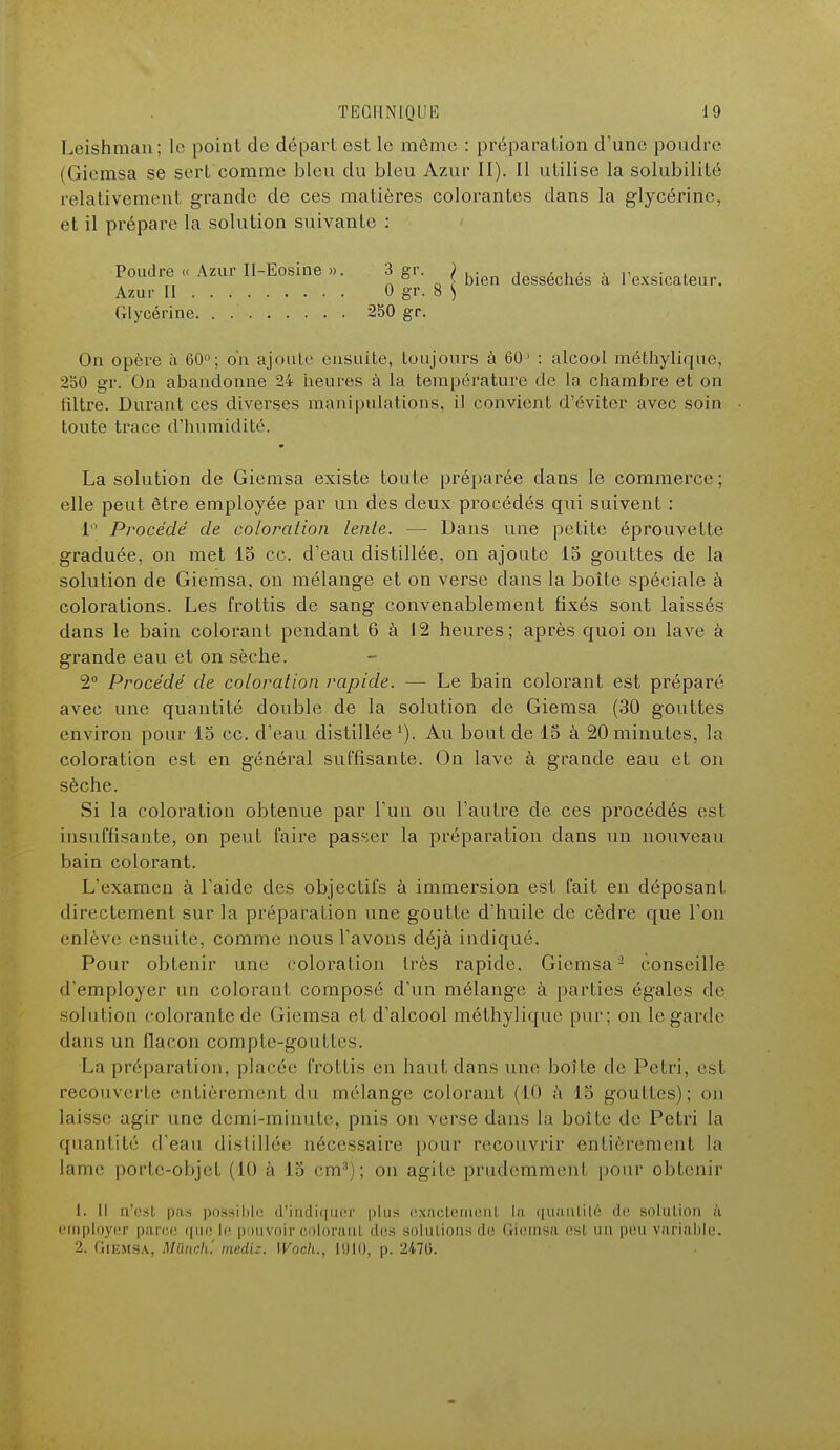 Leishman; le point de départ est le môme : préparation d'une poudre (Giemsa se sert comme bleu du bleu Azur II). Il utilise la solubilité relativement grande de ces matières colorantes dans la glycérine, et il prépare la solution suivante : On opère à 60; on ajoute ensuite, toujours à 60J : alcool méthylique, 250 gr. On abandonne 24 heures à la température de la chambre et on filtre. Durant ces diverses manipulations, il convient d'éviter avec soin toute trace d'humidité. La solution de Giemsa existe toute préparée dans le commerce; elle peut être employée par un des deux procédés qui suivent : 1 Procédé de coloration lente. — Dans une petite éprouvette graduée, on met 15 ce. d'eau distillée, on ajoute 15 gouttes de la solution de Giemsa, on mélange et on verse clans la boîte spéciale à colorations. Les frottis de sang convenablement fixés sont laissés dans le bain colorant pendant 6 à 12 heures; après quoi on lave à grande eau et on sèche. 2° Procédé de coloration rapide. — Le bain colorant est préparé avec une quantité double de la solution de Giemsa (30 gouttes environ pour 15 ce. d'eau distillée '). Au bout de 15 à 20 minutes, la coloration est en général suffisante. On lave à grande eau et on sèche. Si la coloration obtenue par l'un ou l'autre de ces procédés est insuffisante, on peut faire passer la préparation dans un nouveau bain colorant. L'examen à l'aide des objectifs à immersion est fait en déposant directement sur la préparation une goutte d'huile de cèdre que l'on enlève ensuite, comme nous l'avons déjà indiqué. Pour obtenir une coloration très rapide. Giemsa2 conseille d'employer un colorant composé d'un mélange à parties égales de solution colorante de Giemsa et d'alcool méthylique pur; on le garde dans un flacon compte-gouttes. La préparation, placée frottis en haut dans une boîte de Pétri, est recouverte entièrement du mélange colorant (10 à 15 gouttes); on laisse agir une demi-minute, puis on verse dans la boîte de Pétri la quantité d'eau distillée nécessaire pour recouvrir entièrement la lame porte-objet (10 à L5 cm3); on agite prudemment pour obtenir Poudre « Azur II-Eosine ». Azur II 3 gr. ) 0 gr. 8 S 250 gr. ien desséchés à l'exsicateur. Glycérine 1. Il n'esl pas possible d'indiquer plus cxactemenl la quantité de solution .i employer parce que le pou voir colorant des solutions de Giemsa est un peu variable. 2. Giemsa, M&nch'. mediz. Woch., 11)10, p. 2470.