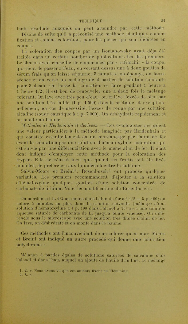 lents résultats auxquels on peut atteindre par cette méthode. Disons de suite qu'il a préconisé une méthode identique, comme fixation el comme coloration, pour les pièces qui sont débitées en coupes. La coloration des coupes par un Romanowsky avail déjà été traitée dans un certain nombre de publications. Un des premiers, Leishman avait conseillé de commencer par « rafraîchir » la coupe, qui vient de passera l'eau, eu versant dessus nue à deux gouttes de sérum frais qu'on laisse séjourner 5 minutes; on éponge, on laisse sécher et on verse un mélange de 2 parties de solution coloranle pour 3 d'eau. On laisse la coloration se faire pendant 1 heure a 1 heure 1 2; il est bon de renouveler une à deux fois le mélange colorant. On lave avec très peu d'eau; on enlève l'excès de bleu par une solution très faible (1 p. i 300) d'acide acétique et exception- nellement, en cas de nécessité, l'excès de rouge par une solution alcaline (soude caustique à 1 p. 7 000). On déshydrate rapidement et on monte au baume. Méthodes de Heidenhain et dérivées. — Les cytologistes accordent une valeur particulière à la méthode imaginée par Heidenhain et qui consiste essentiellement en un mordançage par l'alun de fer avant la coloration par une solution d'hématoxyline, coloration qui esl suivie par une différenciation avec le même alun de fer. Il était donc indiqué d'employer cette méthode pour la coloration des trvpan. Elle ne réussit bien que quand les frottis oui été lixés humides, de préférence aux liquides où entre le sublimé. Salvin-Moore et Breinl', Rosenbusch- ont proposé quelques variantes. Les premiers recommandent d'ajouter à la solution d'hématoxyline quelques goutte? d'une solution concentrée de carbonate de lithium. Voici les modifications de Rosenbusch : On mordance 1 h. 1/2 au moins dans l'alun de fer à 3 1/2 — 5 p. 100; on colore ;j minutes au plus dans la solution suivante (mélange d'une solution d'hématoxyline à 1 p. 100 dans l'alcool à 76° avec une solution aqueuse saturée de carbonate de Li jusqu'à teinte vineuse). On diffé- rencie sous le microscope avec une solution très diluée d'alun de fer. On lave, on déshydrate et on monte dans le baume. Ces méthodes oui l'inconvénient de ne colorer qu'en noir. Moore cl Breinl ont indiqué un autre procédé qui donne une coloration polychrome : Mélange à'parties égales de solutions saturées de safraninc dans l'alcool et dans l'eau, auquel on ajoute de l'huile d'aniline. Le mélange 1. L. c. Nous avons vu que ces nuleurs Qxent nu Flemming. 2. c.