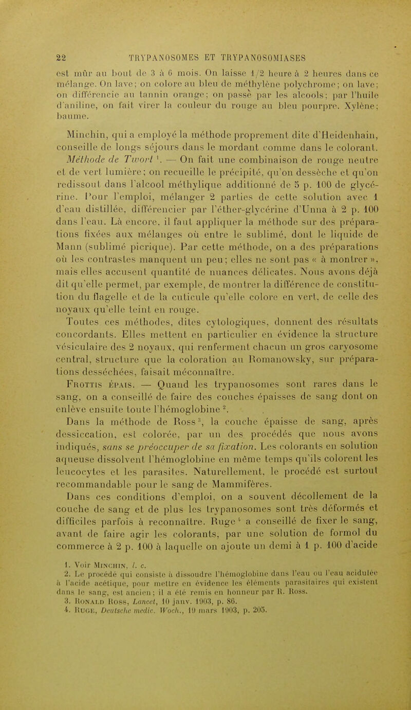 6Sl mûr au bout de 3 à 0 mois. Ou laisse 1/2 heure à 2 heures dans ce mélange. On lave; on colore au bleu de méthylène polychrome; on lave; on différencie an tannin orange; on passe par les alcools; par l'huile d'aniline, on fait virer la couleur du rouge au bleu pourpre. Xylène; baume. Minchin, qui a employé la méthode propremenl dite d'Heidenhain, conseille de longs séjours dans le mordant comme dans le colorant. Méthode de Twovl '. — On fait une combinaison de rouge neutre et de vert lumière; on recueille le précipité, qu'on dessèche et qu'on redissoul dans l'alcool méthylique additionné de 5 p. 100 de glycé- rine. Pour l'emploi, mélanger 2 parties de celle solution avec 1 d'eau distillée, différencier par l'éther-glycérine d'Unna à 2 p. 100 dans l'eau. Là encore, il faut appliquer la méthode sur des prépara- tions fixées aux mélanges où entre le sublimé, donl le liquide de Mann (sublimé picrique). Par cette méthode, on a des préparations où les contrastes manquent un peu; elles ne sont pas « à montrer», mais elles accusent quantité de nuances délicates. Nous avons déjà dit qu'elle permet, par exemple, de montre] la différence de constitu- tion du flagelle el de la cuticule qu'elle colore en vert, de celle des noyaux qu'elle teint en rouge. Toutes ces méthodes, dites cytologiques. donnent des résultats concordants. Elles niellent en particulier en évidence la structure vésiculaire des 2 noyaux, qui renferment chacun un gros caryosome central, structure que la coloration au Romanowsky, sur prépara- tions desséchées, faisait méconnaître. Frottis épais. — Quand les trypanosomes sont rares dans le sang, on a conseillé de faire des couches épaisses de sang dont on enlève ensuite toute l'hémoglobine2. Dans la méthode de Ross3, la couche épaisse de sang, après dessiccation, esl colorée, par un des procédés que nous avons indiqués, sans se préoccuper de sa fixation. Les colorants en solution aqueuse dissolvent l'hémoglobine en même temps qu'ils colorent les leucocytes el les parasites. Naturellement, le procédé est surtout recommandable pour le sang de Mammifères. Dans ces conditions d'emploi, on a souvent décollement de la couche de sang et de plus les trypanosomes sont très déformés el difficiles parfois à reconnaître. Ruge* a conseillé de fixer le sang, avant de l'aire agir les colorants, par une solution de formol du commerce à 2 p. 100 à laquelle on ajoute un demi à 1 p. 100 d'acide 1. Voir Minchin, /. c. 2. Le procédé qui consiste h dissoudre l'hémoglobi lans l'eau ou l'eau acidulée ù L'acide acétique, pour mettre en évidence les éléments parasitaires qui existent dans le Bang, esl ancien: M a été remis en honneur par R. Hoss. 3. ItoNAi.n Hoss, Lancet, 10 jauv. 1003, p. 86. 4. RUGE, Deutsche medic. Woch., 10 murs 1003, p. 205.