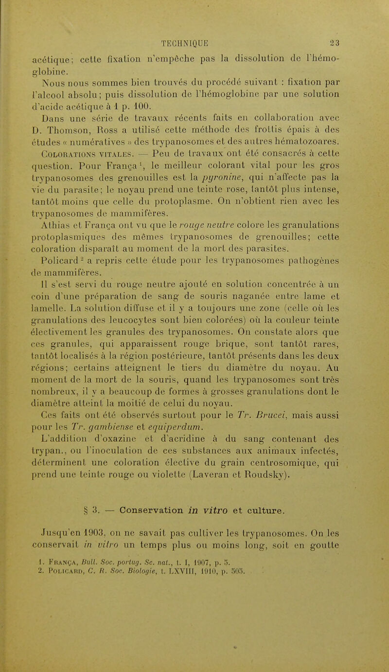 acétique; celte fixation n'empêche pas la dissolution de l'hémo- globine. Nous nous sommes bien trouvés du procédé suivant : fixation par l'alcool absolu; puis dissolution de l'hémoglobine par une solution d'acide acétique à 1 p. 100. Dans une série de travaux récents faits en collaboration avec D. Thomson, Ross a utilisé cette méthode des frottis épais à des études « numératives » des trypanosomes et des autres hématozoares. Colorations vitales. — Peu de travaux ont été consacrés à cette question. Pour França1, le meilleur colorant vital pour les gros trypanosomes des grenouilles est la pyronine, qui n'affecte pas la vie du parasite; le noyau prend une teinte rose, tantôt plus intense, tantôt moins que celle du protoplasme. On n'obtient rien avec les trypanosomes de mammifères. Athias et França ont vu que le rouge neutre colore les granulations protoplasmiques des mêmes trypanosomes de grenouilles; cette coloration disparaît au moment de la mort des parasites. Policard2 a repris cette étude pour les trypanosomes pathogènes de mammifères. 11 s'est servi du rouge neutre ajouté en solution concentrée à un coin d une préparation de sang de souris naganée entre lame et lamelle. La solution diffuse et il y a toujours une zone (celle où les granulations des leucocytes sont bien colorées) où la couleur teinte électivement les granules des trypanosomes. On constate alors que ces granules, qui apparaissent rouge brique, sont tantôt rares, tantôt localisés à la région postérieure, tantôt présents dans les deux régions; certains atteignent le tiers du diamètre du noyau. Au moment de la mort de la souiùs, quand les trypanosomes sont très nombreux, il y a beaucoup de formes à grosses granulations dont le diamètre atteint la moitié de celui du noyau. Ces faits ont été observés surtout pour le Tr. Drucei, mais aussi pour les Tr. gambiense et equiperdum. L'addition d'oxazinc et d'acridine à du sang contenant des trypan., ou l'inoculation de ces substances aux animaux infectés, déterminent une coloration élective du grain eentrosomique, qui prend une teinte rouge ou violette (Laveran et Roudsky). § 3. — Conservation in vitro et culture. Jusqu'en 1903, on ne savait pas cultiver les trypanosomes. On les conservai! in vilro un temps plus ou moins long, soit en goutte 1. França, Bull. Soc. porlug. Se. nal., I. I, 1007, p. 5. 2. Policard, C. R. Soc. Biologie, l. LXVItl, 1010, p. 505.