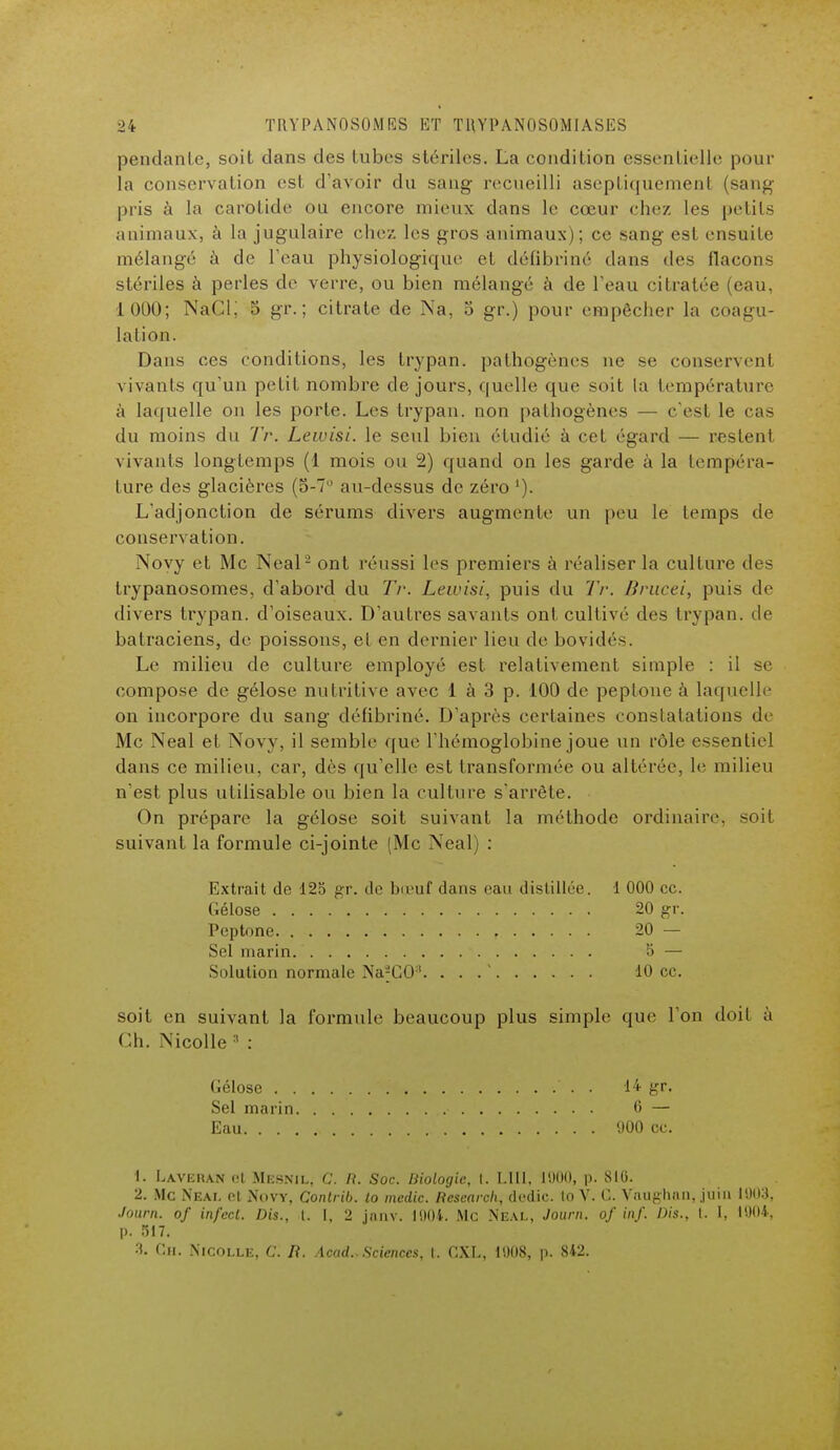 pendante, soit dans des tubes stériles. La condition essentielle pour la conservation est d'avoir du sang recueilli aseptiquement (sang- pris à la carotide ou encore mieux dans le cœur chez les petits animaux, à la jugulaire chez les gros animaux) ; ce sang est ensuite mélangé à de l'eau physiologique et défibriné dans des flacons stériles à perles de verre, ou bien mélangé à de l'eau citratée (eau, 1 000; NaCi; 5 gr. ; citrate de Na, o gr.) pour empêcher la coagu- lation. Dans ces conditions, les trypan. pathogènes ne se conservent vivants qu'un petit nombre de jours, quelle que soit la température à laquelle on les porte. Les trypan. non pathogènes — c'est le cas du moins du Tr. Lewisi. le seul bien étudié à cet égard — restent vivants longtemps (1 mois ou 2) quand on les garde à la tempéra- ture des glacières (5-7° au-dessus de zéro '). L'adjonction de sérums divers augmente un peu le temps de conservation. Noyy et Me Neal2 ont réussi les premiers à réaliser la culture des trypanosomes, d'abord du Tr. Lewisi, puis du Tr. Brucei, puis de divers trypan. d'oiseaux. D'autres savants ont cultivé des trypan. de batraciens, de poissons, et en dernier lieu de bovidés. Le milieu de culture employé est relativement simple : il se compose de gélose nutritive avec 1 à 3 p. 100 de peplone à laquelle on incorpore du sang défibriné. D'après certaines constatations de Me Neal et Novy, il semble que l'hémoglobine joue un rôle essentiel dans ce milieu, car, dès qu'elle est transformée ou altérée, le milieu n'est plus utilisable ou bien la culture s'arrête. On prépare la gélose soit suivant la méthode ordinaire, soit suivant la formule ci-jointe [Me Xeal) : soit en suivant la formule beaucoup plus simple que l'on doit à Ch. Nicolle 3 : 1. Laveran <H Mesnil, C. R. Soc. Biologie, t, LUI, 1000, p. 8IG. 2. Me NEAL cl Novy, Contrib. to medic. Research, dedic. to V. C. Vnughan, juin 1903, Journ. of infect. Dis., t. I, 2 jnnv. 1004. Me Neal, Journ. of inf. Dis., t. I, 1004, p. 517. 3. Ch. Nicolle, C. /?. Acad.. Sciences, I. CXL, 1008, p. 842. Extrait de 125 gr. de boeuf dans eau distillée. 1 000 ce. Gélose 20 gr. Pcptone r 20 — Sel marin. 5 — Solution normale iWCO''. . . . ' 10 ce. Gélose . . Sel marin Eau. . . 14 gr. 6 — 900 ce.