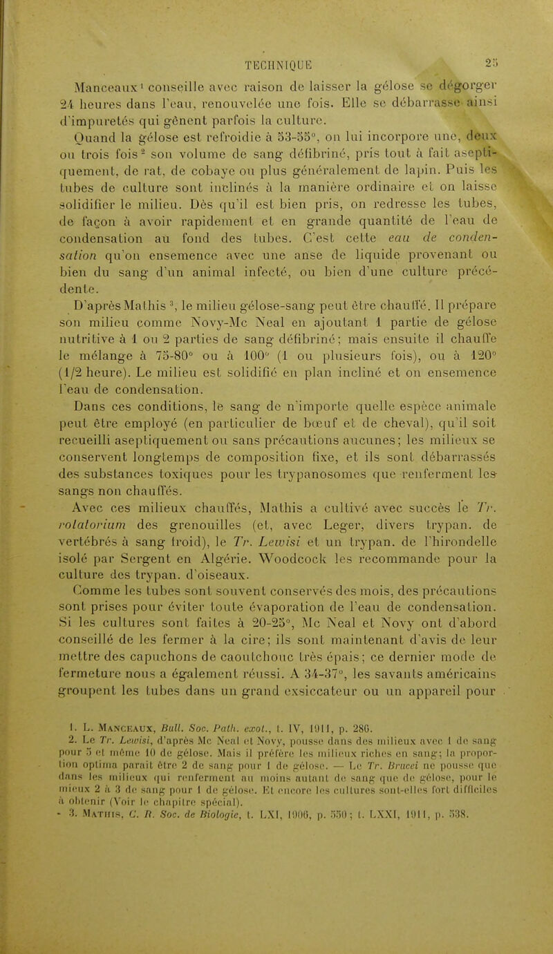 Manceaux1 conseille avec raison de laisser la gélose se dégorger 24 heures dans l'eau', renouvelée une fois. Elle se débarrasse ainsi d'impuretés qui gênent parfois la culture. Quand la gélose est refroidie à 53-oo°, ou lui incorpore une, deux ou trois fois2 son volume de sang défibriné, pris tout à fait asepli- quement, de rat, de cobaye ou plus généralement de lapin. Puis les tubes de culture sont inclinés à la manière ordinaire cl on laisse solidifier le milieu. Dès qu'il est bien pris, on redresse les tubes, de façon à avoir rapidement et en grande quantité de l'eau de condensation au fond des tubes. Cest cette eau de conden- sation qu'on ensemence avec une anse de liquide provenant ou bien du sang d'un animal infecté, ou bien d'une culture précé- dente. D'après Matins 3, le milieu gélose-sang peut être chauffé. 11 prépare son milieu comme Novy-Mc Neal en ajoutant 1 partie de gélose nutritive à 1 ou 2 parties de sang défibriné; mais ensuite il chauffe le mélange à 75-80° ou à 100° (1 ou plusieurs fois), ou à 120 (1/2 heure). Le milieu est solidifié en plan incliné et on ensemence l'eau de condensation. Dans ces conditions, le sang de nïmporte quelle espèce animale peut être employé (en particulier de bœuf et de cheval), qu'il soit recueilli aseptiquement ou sans précautions aucunes; les milieux se conservent longtemps de composition fixe, et ils sont débarrassés des substances toxiques pour les trypanosomes que renferment les- sangs non chauffés. Avec ces milieux chauffés, Mathis a cultivé avec succès le Tr. rolalorium des grenouilles (et, avec Léger, divers trypan. de vertébrés à sang Iroid), le Tr. Lewisi et un trypan. de l'hirondelle isolé par Sergent en Algérie. Woodcock les recommande pour la culture des trypan. d'oiseaux. Comme les tubes sont souvent conservés des mois, des précautions sont prises pour éviter toute évaporation de l'eau de condensation. Si les cultures sont faites à 20-23°, Me Neal et Novy ont d'abord conseillé de les fermer à la cire; ils sont maintenant d'avis de leur mettre des capuchons de caoutchouc très épais; ce dernier mode de fermeture nous a également réussi. A 34-37°, les savants américains groupent les tubes dans un grand exsiccateur ou un appareil pour 1. L. Manceaux, Bull. Soc. Palh. eœot., t. IV, 1911, p. 280. 2. Le Tr. Lewisi, d'après Me Neal et Novy, pousse dans des milieux avee 1 de sang pour 5 et môme 10 de gélose. Mais il préfère les milieux riches en sang-; la propor- tion optima parait être 2 de sang pour I de gélose. — Le Tr. lirucei ne pousse que dans les milieux qui renferment au moins autant de sang que de gélose, pour le mieux 2 à 3 de sang pour 1 de gélose. Et encore les cultures sont-elles fort difficiles à obtenir (Voir le chapitre spécial). - 3. Mathis, G. B. Soc. de Biologie, t. LXI, 101)0, p. 5501 LXX1, 1911, p. .>38.