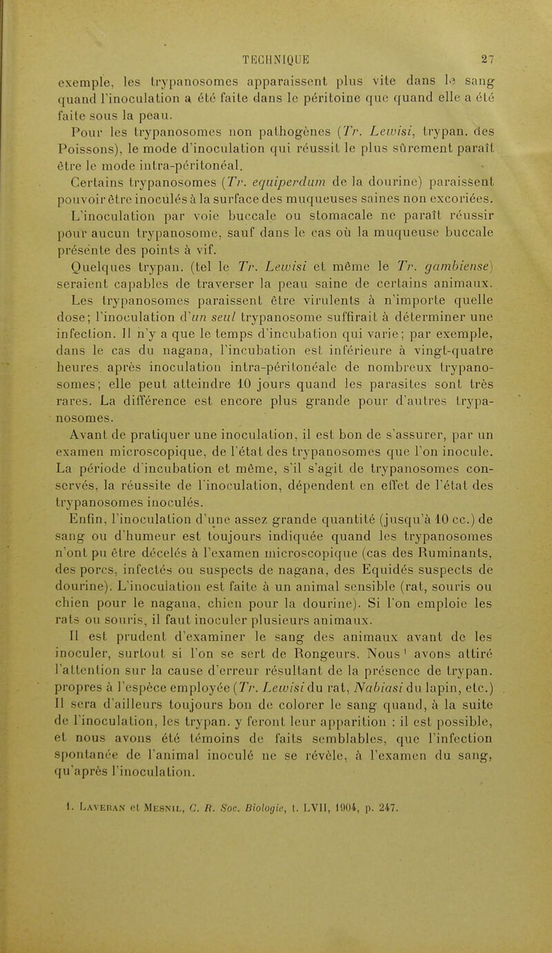 exemple, les trypanosomes apparaissent plus vite dans le sang quand l'inoculation a été faite dans le péritoine que quand elle a été faite sous la peau. Pour les trypanosomes non pathogènes (Tr. Lewisi, trypan. des Poissons), le mode d'inoculation qui réussit le plus sûrement paraît être le mode intra-péritonéal. Certains trypanosomes (Tr. equîperdum de la dourine) paraissent pouvoir être inoculés à la surface des muqueuses saines non excoriées. L'inoculation par voie buccale ou stomacale ne paraît réussir pour aucun Irypanosome, sauf dans le cas où la muqueuse buccale présente des points à vif. Quelques trypan. (tel le Tr. Lewisi et même le Tr. gambiense) seraient capables de traverser la peau saine de certains animaux. Les trypanosomes paraissent être virulents à n'importe quelle dose; l'inoculation d'un seul trypanosome suffirait à déterminer une infection. 11 n'y a que le temps d'incubation qui varie; par exemple, dans le cas du nagana, l'incubation est inférieure à vingt-quatre heures après inoculation intra-péritonéale de nombreux trypano- somes; elle peut atteindre 10 jours quand les parasites sont très rares. La différence est encore plus grande pour d'autres trypa- nosomes. Avant de pratiquer une inoculation, il est bon de s'assurer, par un examen microscopique, de l'état des trypanosomes que l'on inocule. La période d'incubation et même, s'il s'agit de trypanosomes con- servés, la réussite de l'inoculation, dépendent en effet de l'état des I r\ panosomes inoculés. Enfin, l'inoculation d'une assez grande quantité (jusqu'à 10 ce.) de sang ou d'humeur est toujours indiquée quand les trypanosomes n'ont pu être décelés à l'examen microscopique (cas des Ruminants, des porcs, infectés ou suspects de nagana, des Equidés suspects de dourine). L'inocuiation est faite à un animal sensible (rat, souris ou chien pour le nagana, chien pour la dourine). Si l'on emploie les rats ou souris, il faut inoculer plusieurs animaux. Il est prudent d'examiner le sang des animaux avant de les inoculer, surtout si l'on se sert de Rongeurs. Nous1 avons attiré l'attention sur la cause d'erreur résultant de la présence de trypan. propres à l'espèce employée (Tr. Lewisi du rat, Nabiasi du lapin, etc.) II sera d'ailleurs toujours bon de colorer le sang quand, à la suite de l'inoculation, les trypan. y feront leur apparition : il est possible, et nous avons été témoins de faits semblables, que l'infection spontanée de l'animal inoculé ne se révèle, à l'examen du sang, qu'après l'inoculation. 1. Laveran et Mesnil, C. R. Soc. Biologie, I. LVII, 1004, p. 247.