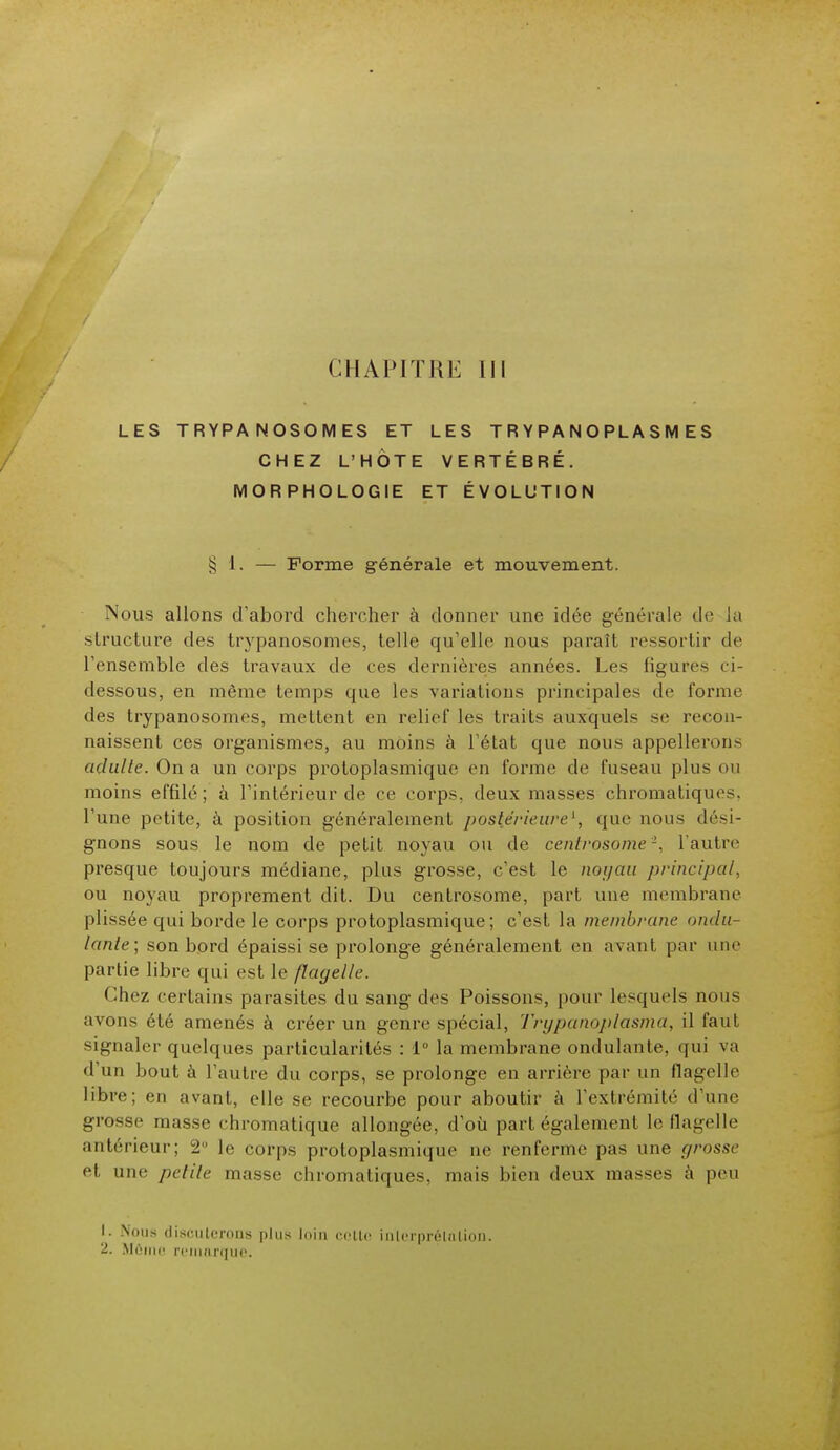 CHAPiTRK III LES TRYPANOSOMES ET LES TRYPANOPLASMES CHEZ L'HÔTE VERTÉBRÉ. MORPHOLOGIE ET ÉVOLUTION § 1. — Forme générale et mouvement. Nous allons d'abord chercher à donner une idée générale de la structure des trypanosomes, telle qu'elle nous paraît ressortir de l'ensemble des travaux de ces dernières années. Les ligures ci- dessous, en môme temps que les variations principales de forme des trypanosomes, mettent en relief les traits auxquels se recon- naissent ces organismes, au moins à l'état que nous appellerons adulte. On a un corps protoplasmique en forme de fuseau plus ou moins effilé; à l'intérieur de ce corps, deux masses chromatiques, l'une petite, à position généralement postérieure1, que nous dési- gnons sous le nom de petit noyau ou de centrosome'2, L'autre presque toujours médiane, plus grosse, c'est le noyau principal, ou noyau proprement dit. Du centrosome, part une membrane plissée qui borde le corps protoplasmique; c'est la membrane ondu- lante; son bord épaissi se prolonge généralement en avant par une partie libre qui est le flagelle. Chez certains parasites du sang des Poissons, pour lesquels nous avons été amenés à créer un genre spécial, Trypanoplasma, il faut signaler quelques particularités : 1° la membrane ondulante, qui va d un bout a l'autre du corps, se prolonge en arrière par un flagelle libre; en avant, elle se recourbe pour aboutir à l'extrémité d'une grosse masse chromatique allongée, d'où part également le flagelle antérieur; 2° le corps protoplasmique ne renferme pas une grosse et une petite masse chromatiques, mais bien deux masses à peu i ■ Nous discuterons plus loin celte interprétation.