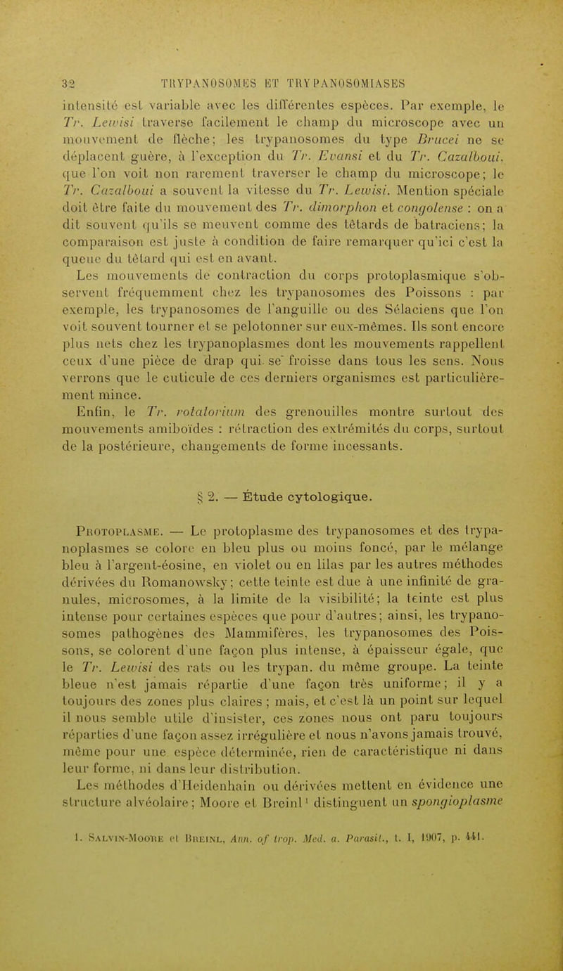 3:2 TUYPANOSOMIÏS HT TllY PANuSOMIASKS intensité csl variable avec les différentes espèces. Par exemple, le Tr. Lewisi traverse facilement le champ du microscope avec un mouvement de flèche; les trypanosomes du type Brucei ne se déplacent guère, à l'exception du Tr. Evansi et du Tr. Cazalhoui, que l'on voit non rarement traverser le champ du microscope; le Tr. Cuzalboui a souvent la vitesse du Tr. Lewisi. Mention spéciale doit être faite du mouvement des Tr. dimorphon et congolaise : on a dit souvent qu'ils se meuvent comme des têtards de batraciens; la comparaison est juste à condition de faire remarquer qu'ici c'est la queue du têtard qui est en avant. Les mouvements de contraction du corps protoplasmique s'ob- servent fréquemment chez les trypanosomes des Poissons : par exemple, les trypanosomes de l'anguille ou des Sélaciens que l'on voit souvent tourner et se pelotonner sur eux-mêmes. Ils sont encore plus nets chez les trypanoplasmes dont les mouvements rappellent ceux d'une pièce de drap qui. se froisse dans tous les sens. Nous verrons que le cuticule de ces derniers organismes est particulière- ment mince. Enfin, le Tr. rotatorium des grenouilles montre surtout des mouvements amiboïdes : rétraction des extrémités du corps, surtout de la postérieure, changements de forme incessants. g 2. — Étude cytologique. Protoplasme. — Le protoplasme des trypanosomes et des trypa- noplasmes se colore en bleu plus ou moins foncé, par le mélange bleu à l'argent-éosine, en violet ou en lilas par les autres méthodes dérivées du Romanowsky; cette teinte est due à une infinité de gra- nules, microsomes, à la limite de la visibilité; la teinte est plus intense pour certaines espèces que pour d'autres; ainsi, les trypano- somes pathogènes des Mammifères, les trypanosomes des Pois- sons, se colorent d une façon plus intense, à épaisseur égale, que le Tr. Lewisi des rats ou les trypan. du même groupe. La teinte bleue n'est jamais répartie d'une façon très uniforme ; il y a toujours des zones plus claires ; mais, et c'est là un point sur lequel il nous semble utile d'insister, ces zones nous ont paru toujours réparties d'une façon assez irrégulière et nous n'avons jamais trouvé, même pour une espèce déterminée, rien de caractéristique ni dans leur forme, ni dans leur distribution. Les méthodes d'Heidenhain ou dérivées mettent en évidence une structure alvéolaire; Moore et Breinl1 distinguent un spongioplasme
