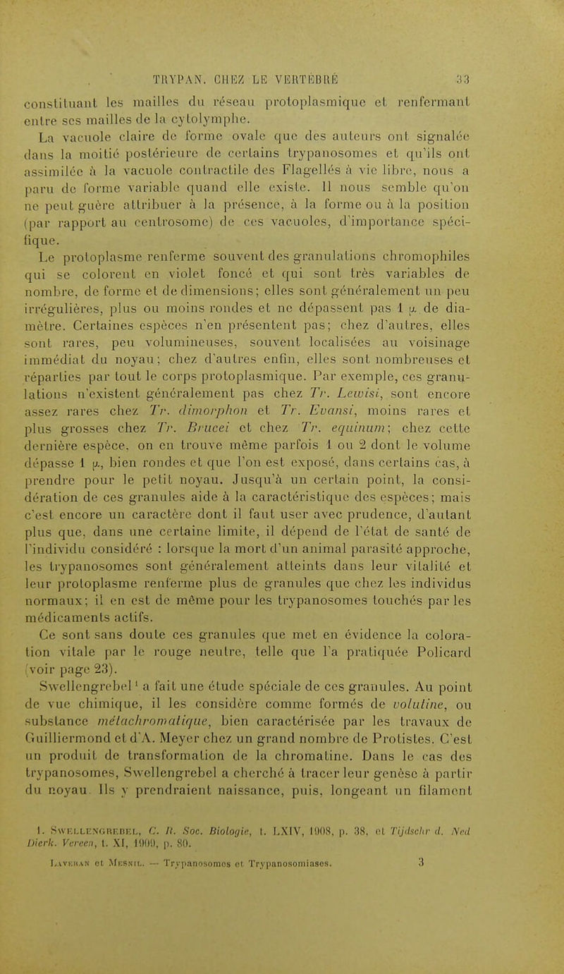 constituant les mailles du réseau protoplasmique el renfermant eulre ses mailles de la cytolymphe. La vacuole claire de l'orme ovale que des auteurs ont signalée dans la moitié postérieure de certains trypanosomes et qu'ils ont assimilée a la vacuole contractile des Flagellés à vie libre, nous a paru de forme variable quand elle existe. 11 nous semble qu'on ne peut guère attribuer à la présence, à la forme ou à la position (par rapport au centrosome) de ces vacuoles, d'importance spéci- fique. Le pi'oloplasme renferme souvent des granulations chromophiles qui se colorent en violet foncé et qui sont très variables de nombre, de forme et de dimensions ; elles sont généralement un peu irpégulières, plus ou moins rondes et ne dépassent pas 1 ix.de dia- mètre. Certaines espèces n'en présentent pas; chez d'autres, elles sont rares, peu volumineuses, souvent localisées au voisinage immédiat du noyau; chez d'autres enfin, elles sont nombreuses et réparties par tout le corps protoplasmique. Par exemple, ces granu- lations n'existent généralement pas chez Tr. Lewisi, sont encore assez rares chez Tr. climorphon et Tr. Evansi, moins rares et plus grosses chez Tr. Brucei et chez Tr. equinum; chez celle dernière espèce, on en trouve même parfois 1 ou 2 dont le volume dépasse 1 p., bien rondes et que l'on est exposé, dans certains cas, à prendre pour le petit noyau. Jusqu'à un certain point, la consi- dération de ces granules aide à la caractéristique des espèces; mais c'est encore un caractère dont il faut user avec prudence, d'autant plus que, dans une certaine limite, il dépend de l'état de santé de l'individu considéré : lorsque la mort d'un animal parasité approche, les trypanosomes sont généralement atteints dans leur vilalilé et leur protoplasme renferme plus de granules que chez les individus normaux; il en est de môme pour les trypanosomes touchés parles médicaments actifs. Ce sont sans doute ces granules que met en évidence la colora- tion vitale par le rouge neutre, telle que l'a pratiquée Policard 'voir page 23). Swcllengrebel1 a fait une étude spéciale de ces granules. Au point de vue chimique, il les considère comme formés de voluline, ou substance inélachromatir/ue7 bien caractérisée par les travaux de < luilliermond etdA. Meyer chez un grand nombre de Protistes. C'est un produit de transformation de la chromatine. Dans le cas des trypanosomes, Swcllengrebel a cherché à tracer leur genèse à partir du noyau. Ils y prendraient naissance, puis, longeant un filament 1. Swf.llengredel, C. /?. Soc. Biologie, t. LXIV, 1008, p. 38, cl Tijdschr cl. Nnd Uicrk. Vcrccn, t. XI, 190!), p. 80. L.WKiiAN ot Mbsnil. — Trypanosomes ot Trypanosomiasos. 3