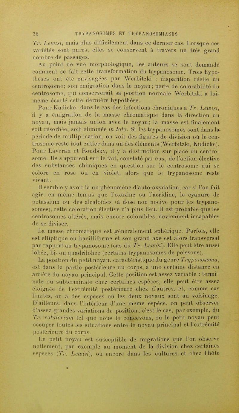 Tr. Lewisi, mais plus difficilement dans ce dernier cas. Lorsque ces variétés sont pures, elles se conservent à travers un très grand nombre de passages. Au point de vue morphologique, les auteurs se sont demandé comment se fait cette transformation du trypanosome. Trois hypo- thèses ont été envisagées par Werbitzki : disparition réelle du centrosome; son émigration dans le noyau; perte de colorabilité du centrosome, qui conserverait sa position normale. Werbitzki a lui- même écarté cette dernière hypothèse. Pour Kudicke, dans le cas des infections chroniques à Tr. Lewisi, il y a émigration de la masse chromatique dans la direction du noyau, mais jamais union avec le noyau; la masse est finalement soit résorbée, soit éliminée in toto. Si les trypanosomes sont dans la période de multiplication, on voit des figures de division où le cen- trosome reste tout entier dans un des éléments (Werbitzki, Kudicke). Pour Laveran et Roudsky, il y a destruction sur place du centro- some. Ils s'appuient sur le fait, constaté par eux, de l'action élective des substances chimiques en question sur le centrosome qui se colore en rose ou en violet, alors que le trypanosome reste vivant. Il semble y avoir là un phénomène d'auto-oxydation, car si l'on fait agir, en même temps que l'oxazine ou l'acridine, le cyanure de potassium ou des alcaloïdes (à dose non nocive pour les trypano- somes), cette coloration élective n'a plus lieu. Il est probable que les centrosomes altérés, mais encore colorables, deviennent incapables de se diviser. La masse chromatique est généralement sphérique. Parfois, elle est elliptique ou bacilliforme et son grand axe est alors transversal par rapport au trypanosome (cas du Tr. Lewisi). Elle peut être aussi lobée, bi- ou quadrilobée (certains trypanosomes de poissons). La position du petit noyau, caractéristique du genre Trypanosoma, est dans la partie postérieure du corps, à une certaine distance en arrière du noyau principal. Cette position est assez variable : termi- nale ou subterminale chez certaines espèces, elle peut être assez éloignée de l'extrémité postérieure chez d'autres, et, comme cas limites, on a des espèces où les deux noyaux sont au voisinage. D'ailleurs, dans l'intérieur d'une môme espèce, on peut observer d'assez grandes variations de position; c'est le cas, par exemple, du Tr. rolalorium tel que nous le concevons, où le petit noyau peut occuper toutes les situations entre le noyau principal et l'extrémité postérieure du corps. Le petit noyau est susceptible de migrations que l'on observe nettement, par exemple au moment de la division chez certaines espèces [Tr. Lewisi), ou encore dans les cultures et chez l'hôte