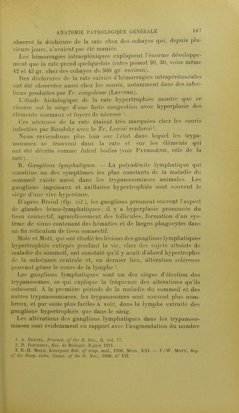 observé fa déchirure de la raie chez des cobayes qui, depuis plu- sieurs jours, n'avaient pas été maniés. Les hémorragies intraspléuiques expliquent, l'énorme développe- ment que la raie prend quelquefois (raies pesant 20, 30, voire même 42 et 45 gr. chez des cobayes de 500 gr. environ). Des déchirures de la rate suivies d'hémorragies intrapéritonéales oui été observées aussi chez les souris, notamment dans des infec- tions produites par Tr. congolaise (Laveran). L'étude histologique de la rate hypertrophiée montre que ce viscère est le siège d'une forte congestion avec hyperplasie des éléments normaux et foyers de nécrose '. Ces nécroses de la rate étaient très marquées chez les souris infectées par Roudsky avec le Tr. Lewisi renforcé2. Nous reviendrons plus loin sur l'état dans lequel les trypa- nosomes se trouvent dans la rate et sur les éléments qui ont été décrits comme latent bodies (voir Pathogénie, rôle de la rate). B. Ganglions lymphatiques. — La polyadénite lymphatique qui constitue un des symptômes les plus constants de la maladie du sommeil existe aussi dans les trypanosomiascs animales. Les ganglions inguinaux et axillaires hypertrophiés sont souvent le siège d'une vive hyperémie. D'après Breinl (Op. cit.), les ganglions prennent souvent l'aspect de glandes hémo-lymphatiques; il y a hyperplasie prononcée du tissu connectif, agrandissement des follicules, formation d'un sys- tème de sinus contenant des hématies et de larges phagocytes dans un fin réticulum de tissu connectif. Mole et Mott, (jiii ont étudié les lésions des ganglions lymphatiques hypertrophiée extirpés pendant la vie, chez des sujets atteints de maladie du sommeil, ont constaté qu'il y avait d'abord hypertrophie de la substance centrale et, en dernier lieu, altération scléreuse pouvant gêner le cours de la lymphe 3. Les ganglions lymphatiques sont un des sièges d'élection des trypanosotnes, ce qui explique la fréquence des altérations qu'ils subissent. A la première période de la maladie du sommeil et des autres trypanosomiases, les trypanosomes sont souvent plus nom- breux, et par suite pins faciles à voir, dans la lymphe extraite des ganglions hypertrophiés que dans le sang. Le- altérations des ganglions lymphatiques dans les trypanoso- miases son! évidemment en rapport avec l'augmentation du nombre 1.1. Hreinl, Proceed. of tlie /?. Soc, B, vol. 77. 2. D. Houdsky, Soc. de Biologie. 3 juin 1011. 3. H.-H. Mole, Liverpool Scli. of trop, mec/., 1000, Mém. XXI. — K.-W. Mott, Êtep. of Ihc Slccp. siclm. Comm. of Ihe II. Soc., 1000, n° VII.