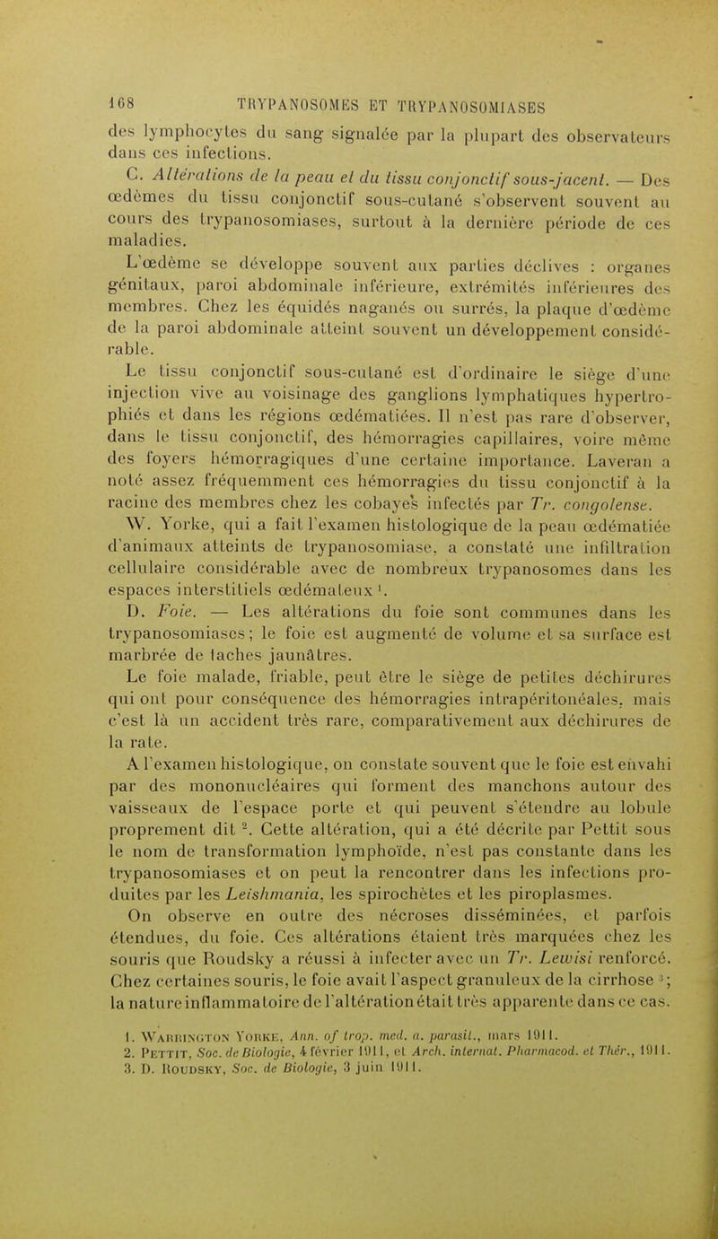 des lymphocytes du sang signalée par la plupart des observateurs dans ces infections. C. Altérations de la peau el du tissu conjonclif sous-jacenl. — Des œdèmes du tissu conjonctif sous-cutané s'observent souvent au cours des trypanosomiases, surtout à la dernière période de ces maladies. L'œdème se développe souvent aux parties déclives : organes génitaux, paroi abdominale inférieure, extrémités inférieures des membres. Chez les équidés naganés ou surrés, la plaque d'oedème de la paroi abdominale atteint souvent un développement considé- rable. Le tissu conjonctif sous-cutané est d'ordinaire le siège d'une injection vive au voisinage des ganglions lymphatiques hypertro- phiés et dans les régions œdématiées. Il n'est pas rare d'observer, dans le tissu conjonctif, des hémorragies capillaires, voire même des foyers hémorragiques d'une certaine importance. Laveran a noté assez fréquemment ces hémorragies du tissu conjonctif à la racine des membres chez les cobayes infectés par Tr. congolaise. W. Yorke, qui a fait l'examen histologique de la peau œdématiée d'animaux atteints de trypanosomiase, a constaté une infiltration cellulaire considérable avec de nombreux trypanosomes dans les espaces interstitiels œdémateux '. D. Foie. — Les altérations du foie sont communes dans les trypanosomiases; le foie est augmenté de volume et sa surface est marbrée de lâches jaunâtres. Le foie malade, friable, peut être le siège de petites déchirures qui ont pour conséquence des hémorragies intrapéritonéales. mais c'est là un accident très rare, comparativement aux déchirures de la rate. A l'examen histologique, on constate souvent que le foie est envahi par des mononucléaires qui forment des manchons autour des vaisseaux de l'espace porte et qui peuvent s'étendre au lobule proprement dit 2. Cette altération, qui a été décrite par Pettit sous le nom de transformation lymphoïde, n'est pas constante dans les trypanosomiases et on peut la rencontrer dans les infections pro- duites par les Leishmania, les spirochètes et les piroplasraes. On observe en outre des nécroses disséminées, et parfois étendues, du foie. Ces altérations étaient liés inarquées chez les souris que Roudsky a réussi à infecter avec un Tr. Lewisi renforcé. Chez certaines souris, le foie avait l'aspect granuleux de la cirrhose :i; la nature inflammatoire de l'altération était très apparente dans ce cas. 1. Warrington Yorke, Ann. of trop. med. a. parasiL., mars mil. 2. Pettit, Soc. de Biologie, i février mil, et Arch. internat. Pliarmacod. et Tliér., 1011. 3. D. ROUDSKY, Soc. de Biologie, 3 juin 1011.