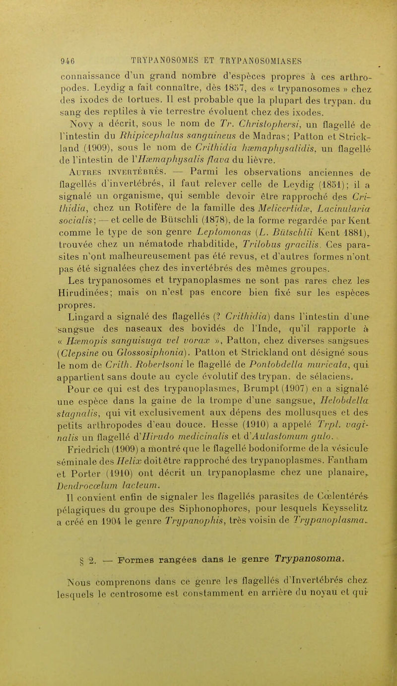 connaissance d'un grand nombre d'espèces propres à ces arthro- podes. Leydig a fait connaître, dès 1857, des « trypanosomes » chez des ixodes de tortues. Il est probable que la plupart des trypan. du sang des reptiles à vie terrestre évoluent chez des ixodes. Novy a décrit, sous le nom de Tr. Christophersi, un flagellé de Fintestin du Rhipicephalus sanguineus de Madras; Patton et Strick- land (1909), sous le nom de Crithidia hœmaphysalidis. un flagellé de l'intestin de VHsemaphysalis flava du lièvre. Autres invertébrés. Parmi les observations anciennes de flagellés d'invertébrés, il faut relever celle de Leydig (1851); il a signalé un organisme, qui semble devoir être rapproché des Cri- thidia, chez un Rotifère de la famille des Melicertidss, Lacinularia socialis; — et celle de Biïischli (1878), de la forme regardée par Kent comme le type de son genre Leptomonas [L. Biïtschlii Kent 1881), trouvée chez un nématode rhabditide, Trilobus gracilis. Ces para- sites n'ont malheureusement pas été revus, et d'autres formes n'ont pas été signalées chez des invertébrés des mômes groupes. Les trypanosomes et trypanoplasmes ne sont pas rares chez les Hirudinées; mais on n'est pas encore bien fixé sur les espèces- propres. Lingard a signalé des flagellés (? Crithidia) dans l'intestin d'une sangsue des naseaux des bovidés de l'Inde, qu'il rapporte h « Hsemopis sanguisuga vel vorax ». Patton, chez diverses sangsues (Clepsine ou Glossosiphonia). Patton et Strickland ont désigné sous le nom de Crith. Boberlsoni le flagellé de Pontobdella muricata, qui appartient sans doute au cycle évolutif des trypan. de sélaciens. Pour ce qui est des trypanoplasmes, Brumpt(1907) en a signalé une espèce dans la gaine de la trompe d'une sangsue, Ihlobdella stagnalis, qui vit exclusivement aux dépens des mollusques et des petits arthropodes d'eau douce. Hesse (1910) a appelé Trpl. vagi- nalis un flagellé d'Hirudo medicinalis et d'Aulastomum gulo. Friedrich (1909) a montré que le flagellé bodoniforme delà vésicule séminale des Hélix doitêtre rapproché des trypanoplasmes. Fantham et Porter (1910) ont décrit un trypanoplasme chez une planaire. Dendrocœlum lacteum. Il convient enfin de signaler les flagellés parasites de Cœlentérés pélagiques du groupe des Siphonophores, pour lesquels Keysselitz a créé en 1904 le genre Trypanophis, très voisin de Trypanoplasma* 5 2. — Formes rangées dans le genre Trypanosoma. Nous comprenons dans ce genre les flagellés d'Invertébrés chez, lesquels le centrosome est constamment en arrière du noyau et qui