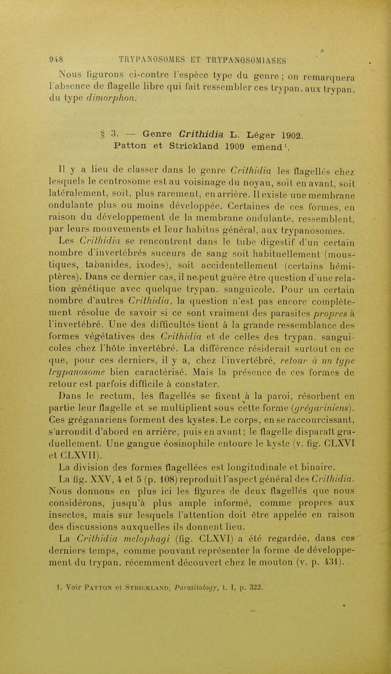 Nous figurons ci-contre respôcc type du genre ; on remarquera l'absence de flagelle libre qui l'ait ressembler ces trypan. aux trypan. du type dimorphon. § 3. — Genre Crithidia L. Léger 1902. Patton et Strickland 1909 emend1. Il y a lieu de classer dans le genre Crithidia les flagellés chez lesquels le centrosome est au voisinage du noyau, soit en avant, soit latéralement, soit, plus rarement, en arrière. Il existe une membrane ondulante plus ou moins développée. Certaines de ces formes, en raison du développement de la membrane ondulante, ressemblent, par leurs mouvements et leur habitas général, aux trypanosomes. Les Crithidia se rencontrent dans le tube digestif d'un certain nombre d'invertébrés suceurs de sang soit habituellement (mous- tiques, tabanides, ixodes), soit accidentellement (certains hémi- ptères). Dans ce dernier cas, il ne.peut guère être question d'une rela- tion génétique avec quelque trypan. sanguicole. Pour un certain nombre d'autres Crithidia, la question n'est pas encore complète- ment résolue de savoir si ce sont vraiment des parasites propres à l'invertébré. Une des difficultés tient à la grande ressemblance des formes végétatives des Crithidia et de celles des trypan. sangui- coles chez l'hôte invertébré. La différence résiderait surtout en ce que, pour ces derniers, il y a, chez l'invertébré, retour à un type trypanosome bien caractérisé. Mais la présence de ces formes de retour est parfois difficile à constater. Dans le rectum, les flagellés se fixent à la paroi, résorbent en partie leur flagelle et se multiplient sous cette îorme(grégariniens). Ces gréganariens forment des kystes. Le corps, en se raccourcissant, s'arrondit d'abord en arrière, puis en avant; le flagelle disparaît gra- duellement. Une gangue éosinophile entoure le kyste (v. fig. CLXVl et CLXVII). La division des formes flagellées est longitudinale et binaire. La fig. XXV, -4 et 5 (p. 108) reproduit l'aspect général des Crithidia. Nous donnons en plus ici les figures de deux flagellés que nous considérons, jusqu'à plus ample informé, comme propres aux insectes, mais sur lesquels l'attention doit être appelée en raison des discussions auxquelles ils donnent lieu. La Crithidia melophagi (fig. CLXVl) a été regardée, dans ces derniers temps, comme pouvant représenter la forme de développe- ment du trypan. récemment découvert chez le mouton (v. p. 431). 1. Voir Patton el StbicKLAND, Parasiloloyy, !.. I, p. 322.