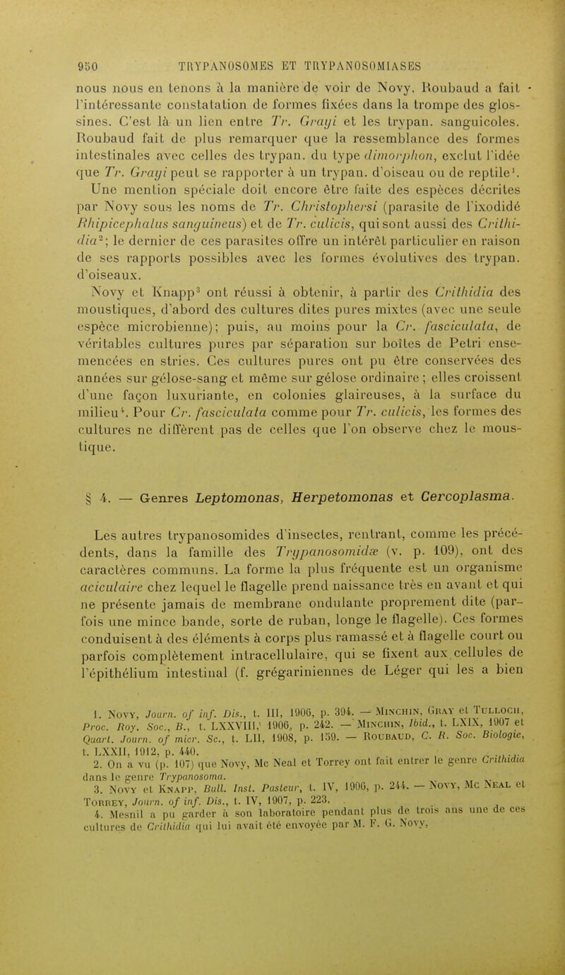 nous nous en tenons à la manière de voir de Novy. Houbaud a fait l'intéressante constatation de formes fixées dans la trompe des glos- sines. C'est là un lien entre Tr. Grayi et les trypan. sanguicoles. Roubaud fait de plus remarquer que la ressemblance des formes intestinales avec celles des trypan. du type dimorphon, exclut l'idée que Tr. Grayi peut se rapporter à un trypan. d'oiseau ou de reptile'. Une mention spéciale doit encore être faite des espèces décrites par Novy sous les noms de Tr. Christophersi (parasite de l'ixodidé Rhipicephalus sanguineus) et de Tr. culicis, qui sont aussi des Crilhi- dia2; le dernier de ces parasites offre un intérêt particulier en raison de ses rapports possibles avec les formes évolutives des trypan. d'oiseaux. Novy et Knapp3 ont réussi à obtenir, à partir des Crilhidia des moustiques, d'abord des cultures dites pures mixtes (avec une seule espèce microbienne) ; puis, au moins pour la Cr. fasciculata, de véritables cultures pures par séparation sur boîtes de Pétri ense- mencées en stries. Ces cultures pures ont pu être conservées des années sur gélose-sang et même sur gélose ordinaire ; elles croissent d'une façon luxuriante, en colonies glaireuses, à la surface du milieu''. Pour Cr. fasciculata comme pour Tr. culicis, les formes des cultures ne diffèrent pas de celles que l'on observe chez le mous- tique. § 4. — Genres Leptomonas, Herpetomonas et Cercoplasma. Les autres trypanosomides d'insectes, rentrant, comme les précé- dents, dans la famille des Tryp.anosomidœ (v. p. 109), ont des caractères communs. La forme la plus fréquente est un organisme aciculaire chez lequel le flagelle prend naissance très en avant et qui ne présente jamais de membrane ondulante proprement dite (par- fois une mince bande, sorte de ruban, longe le flagelle). Ces formes conduisent à des éléments à corps plus ramassé et à flagelle court ou parfois complètement intracellulaire, qui se fixent aux cellules de l'épithélium intestinal (f. grégariniennes de Léger qui les a bien 1. Novy, Journ. of inf. Dis., t. lit, 190G, p. 394. — Minchin, Gray et Tulloch, Proc Roy. Soc, B., t. LXXVIII,' 1900, p. 242. — 'Minchin, Ibid., t. LXIX, 1907 et Quart. Journ. of micr. Se, t. LU, 1908, p. 139. — Roubaud, C. R. Soc. Biologie, t. LXX11, 1912, p. 440. 2. On a vu (p. 107) que Novy, Me Neal et Torrey ont fait entrer le genre Crilhidia dans le genre Trypanosoma. XT 3. Novy et Knapp, Bull. Insl. Pasteur, t. IV, 1900, p. 244. - Novy, Mc Neal et TonnEY, Journ. of inf. Dis., t. IV, 1907, p. 223. 4. Mesnil a pu garder à son laboratoire pendant plus de trois ans une de ces cultures de Crilhidia qui lui avait été envoyée par M. P. G. Novy,