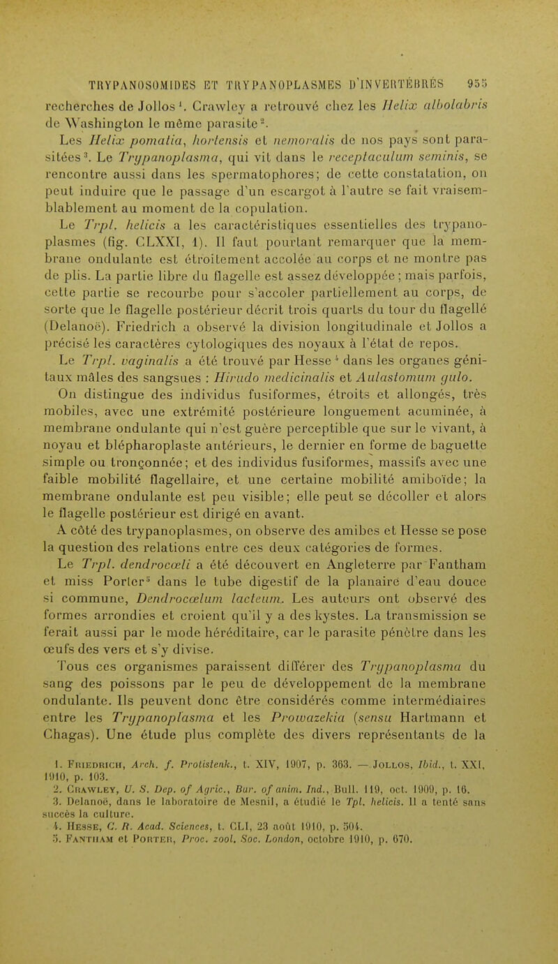 recherches de Jollos1. Crawley a retrouvé chez les Hélix albolabris de Washington le môme parasite2. Les Hélix pomatia, horlensis et nemoralis de nos pays sont para- sitées3. Le Trypanoplasma, qui vit dans le receptaculum seminis, se rencontre aussi dans les spermatophores; de cette constatation, on peut induire que le passage d'un escargot à l'autre se fait vraisem- blablement au moment de la copulation. Le Trpl. helicis a les caractéristiques essentielles des trypano- plasmes (fig. CLXXI, 1). Il faut pourtant remarquer que la mem- brane ondulante; est étroitement accolée au corps et ne montre pas de plis. La partie libre du flagelle est assez développée ; mais parfois, cette partie se recourbe pour s'accoler partiellement au corps, de sorte que le flagelle postérieur décrit trois quarts du tour du flagellé (Delanoë). Friedrich a observé la division longitudinale et Jollos a précisé les caractères cytologiques des noyaux à l'état de repos. Le Trpl. vaginalis a été trouvé par Hesse 'F dans les organes géni- taux mâles des sangsues : Hirudo medicinalis et Aulastomum yulo. On distingue des individus fusiformes, étroits et allongés, très mobiles, avec une extrémité postérieure longuement acuminée, à membrane ondulante qui n'est guère perceptible que sur le vivant, à noyau et blépharoplaste antérieurs, le dernier en forme de baguette simple ou tronçonnée; et des individus fusiformes, massifs avec une faible mobilité flagellaire, et une certaine mobilité amiboïde; la membrane ondulante est peu visible; elle peut se décoller et alors le flagelle postérieur est dirigé en avant. A côté des trypanoplasmes, on observe des amibes et Hesse se pose la question des relations entre ces deux catégories de formes. Le Trpl. dendrocœli a été découvert en Angleterre par Fantham et miss Porter5 dans le tube digestif de la planaire d'eau douce si commune, Dendrocœlum lacteam. Les auteurs ont observé des formes arrondies et croient qu'il y a des kystes. La transmission se ferait aussi par le mode héréditaire, car le parasite pénètre dans les œufs des vers et s'y divise. Tous ces organismes paraissent différer des Trypanoplasma du sang des poissons par le peu de développement de la membrane ondulante. Ils peuvent donc être considérés comme intermédiaires entre les Trypanoplasma et les Prowazekia (sensu Hartmann et Chagas). Une étude plus complète des divers représentants de la L. Friedrich, Areh. f. Protistenk., t. XIV, 1907, p. 363. — Jollos, Ibid., t. XXI, 1910, p. 103. 2. Chawley, U. S. Dep. of Agric, Bur. of anim. Ind., Bull. 119, oct. 1909, p. 16. 3. Delanoë, dans le laboratoire de Mesnil, a étudié le Tpl. helicis. 11 a tenté sans succès la culture. I. Hesse, C. R. Acad. Sciences, t. CLI, 23 août 1910, p. 504. 5. Fantham et Porter, Proc. zool. Soc. London, octobre 1910, p. 670.