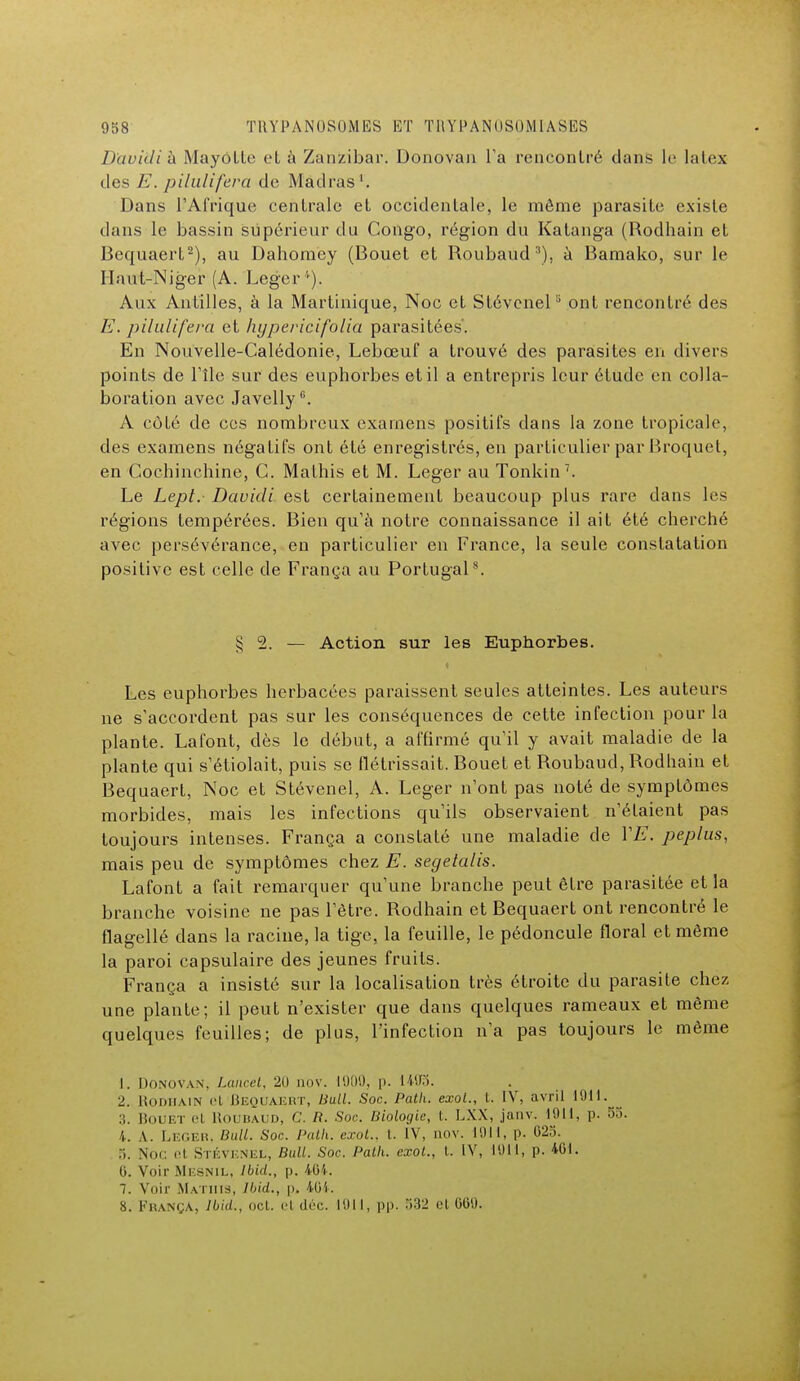 Daviilih MayôLle et à Zanzibar. Donovan l'a rencontré dans le latex des E. pilulifera de Madras Dans l'Afrique centrale et occidentale, le môme parasite existe dans le bassin supérieur du Congo, région du Katanga (Rodhain et Bequaert2), au Dahomey (Bouet et Roubaud3), à Bamako, sur le Haut-Niger (A. Léger*). Aux Antilles, à la Martinique, Noc et Stévcnel5 ont rencontré des E. pilulifera et hypericifolia parasitées'. En Nouvelle-Calédonie, Lebœuf a trouvé des parasites en divers points de l'île sur des euphorbes et il a entrepris leur étude en colla- boration avec Javelly6. A côté de ces nombreux examens positifs dans la zone tropicale, des examens négatifs ont été enregistrés, en particulier par Broquet, en Cochinchine, C. Mathis et M. Léger au Tonkin7. Le Lepl. Davidi est certainement beaucoup plus rare dans les régions tempérées. Bien qu'à notre connaissance il ait été cherché avec persévérance, en particulier en France, la seule constatation positive est celle de França au Portugal8. $ 2. — Action sur les Euphorbes. Les euphorbes herbacées paraissent seules atteintes. Les auteurs ne s'accordent pas sur les conséquences de cette infection pour la plante. Lafont, dès le début, a affirmé qu'il y avait maladie de la plante qui s'étiolait, puis se flétrissait. Bouet et Roubaud, Rodhain et Bequaert, Noc et Stévenel, A. Léger n'ont pas noté de symptômes morbides, mais les infections qu'ils observaient n'étaient pas toujours intenses. França a constaté une maladie de YE. peplus, mais peu de symptômes chez E. segelalis. Lafont a fait remarquer qu'une branche peut être parasitée et la branche voisine ne pas l'être. Rodhain et Bequaert ont rencontré le flagellé dans la racine, la tige, la feuille, le pédoncule floral et même la paroi capsulaire des jeunes fruits. França a insisté sur la localisation très étroite du parasite chez une plante; il peut n'exister que dans quelques rameaux et même quelques feuilles; de plus, l'infection n'a pas toujours le même 1. Donovan, Laurel, 20 nov. 1900, p. 1403. 2. Rodhain et Bequaert, Bull. Soc Path. exol., t. IV, avril 1911. :;. Bouet el Roubaud, C. R. Soc Biologie, t. LXX, janv. 1911, p. 53. 4. A. Léger, Bull. Soc Path. exot., t. IV, nov. 1911, p. 025. 5. Noc el STÉVENEt, Bull. Soc Path. exot., t. IV, 1911, p. 401. 0. Voir Mesnil, Ibid., p. 464. 7. Voir Mm mis, Ibid., p, 404. 8. França, Ibid., oot. et déc. 1911, pp. 532 et 689.