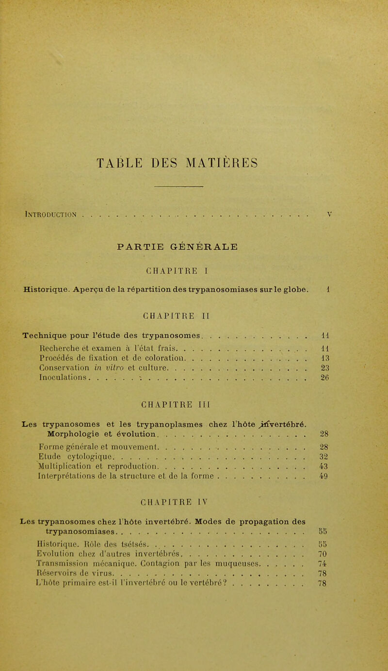 Introduction v PARTIE GÉNÉRALE CHAPITRE I Historique. Aperçu de la répartition des trypanosomiases sur le globe. i CHAPITRE II Technique pour l'étude des trypanosomes 11 Recherche et examen à l'état frais . 11 Procédés de fixation et de coloration 13 Conservation in vilro et culture 23 Inoculations 26 CHAPITRE III Les trypanosomes et les trypanoplasmes chez l'hôte ^jrfvertébré. Morphologie et évolution 28 Forme générale et mouvement 28 Etude cytologique , '. . . . , 32 Multiplication et reproduction 43 Interprétations de la structure et de la forme 49 CHAPITRE IV Les trypanosomes chez l'hôte invertébré. Modes de propagation des trypanosomiases 5b Historique. Rôle des tsétsés. 55 Evolution chez d'autres invertéhrés 70 Transmission mécanique. Contagion par les muqueuses 74 Réservoirs de virus 78 L'hôte primaire est-il l'invertébré ou le vertébré? 78