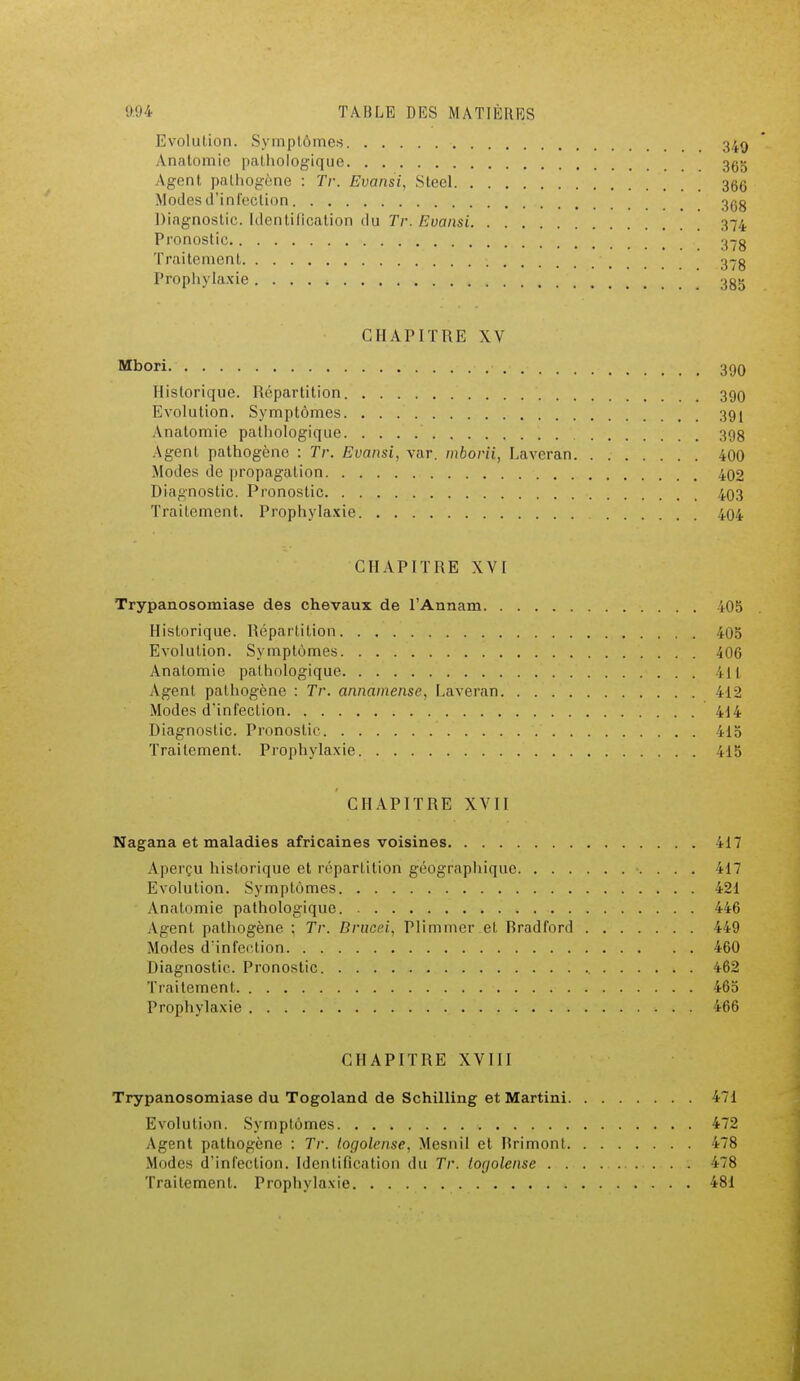 Evolution. Symptômes Anatomie pathologique Agent pathogène : Tr. Evansi, Steel Modes d'infection Diagnostic. Identification du Tr. Evansi Pronostic Traitement Prophylaxie CHAPITRE XV Mbori Historique. Répartition Evolution. Symptômes Anatomie pathologique Agent pathogène : Tr. Evansi, var. mbôrii, Laveran Modes de propagation Diagnostic. Pronostic Traitement. Prophylaxie , CHAPITRE XVI Trypanosomiase des chevaux de l'Annam 405 Historique. Répartition 405 Evolution. Symptômes 406 Anatomie pathologique 411 Agent pathogène : Tr. annainense, Laveran 412 Modes d'infection 414 Diagnostic. Pronostic 415 Traitement. Prophylaxie 415 CHAPITRE XVII Nagana et maladies africaines voisines 417 Aperçu historique et répartition géographique 417 Evolution. Symptômes 421 Anatomie pathologique 446 Agent pathogène : Tr. Brucei, Plimmer et Bradford 449 Modes d'infection 460 Diagnostic. Pronostic 462 Traitement 465 Prophylaxie 466 CHAPITRE XVIII Trypanosomiase du Togoland de Schilling et Martini Evolution. Symptômes Agent pathogène : Tr. togolaise, Mesnil et Hrimont Modes d'infection. Identification du Tr. togolaise . Traitement. Prophylaxie 349 365 366 368 374 390 391 398 400 402 403 404 471 472 478 478 481