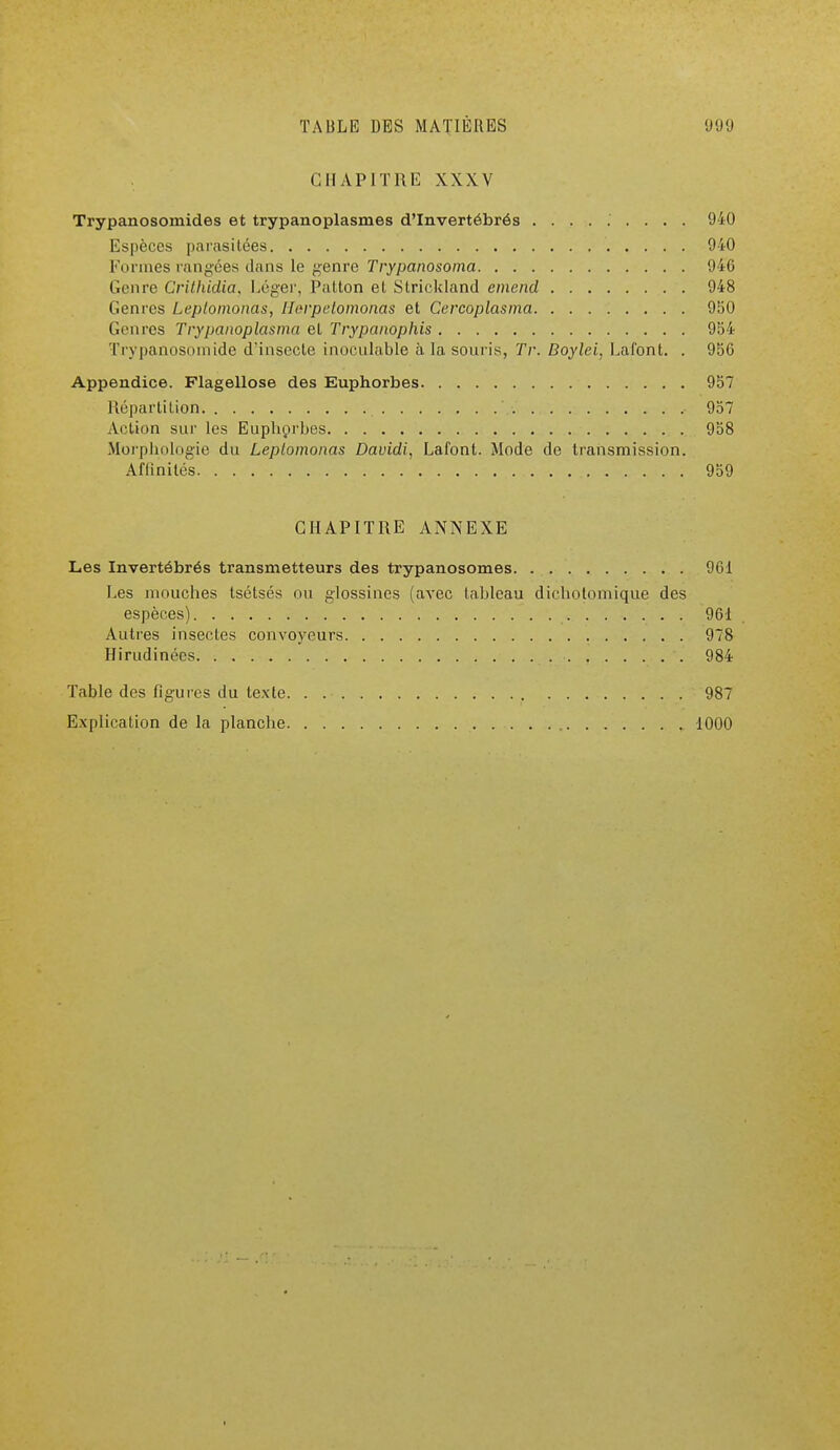CHAPITRE XXXV Trypanosomides et trypanoplasmes d'Invertébrés ......... 940 Espèces parasitées 940 Formes rangées dans le genre Trypanosoma 946 Genre Crithidia, Léger, Patton et Slrickland emend 948 Genres Leptomonas, Horpetomonas et Cercoplasma 950 Genres Trypanoplasma et Trypanophis 954 Trypanosomide d'insecte inoculable à la souris, Tr. Doylei, Lafont. . 956 Appendice. Flagellose des Euphorbes 957 Répartition • 957 Action sur les Euphorbes 958 Morphologie du Leptomonas Davidi, Lafont. Mode de transmission. Affinités 959 CHAPITRE ANNEXE Les Invertébrés transmetteurs des trypanosomes 961 Les mouches tsétsés nu glossines (avec tableau dichotomique des espèces) 96-1 Autres insectes conA'oyeurs 978 Hirudinées • 984 Table des figures du texte 987 Explication de la planche 1000