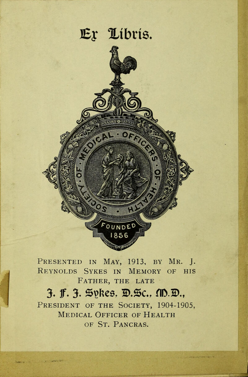 Presented in May, 1913, by Mr. J. Reynolds Sykes in Memory of his Father, the late 3- Jf- 3. 5$fces, B.Sc, fll>2>-, President of the Society, 1904-1905, Medical Officer of Health of St. Pancras.