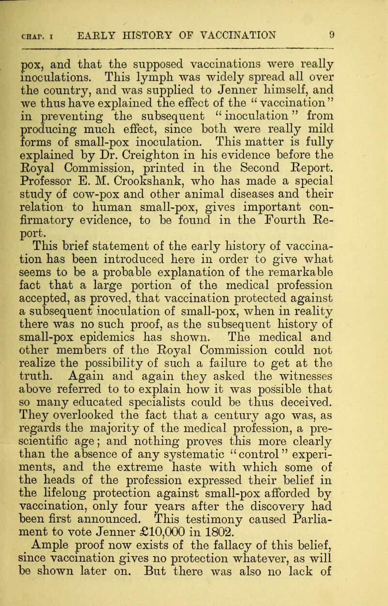 pox, and that the supposed vaccinations were really inoculations. This lymph was widely spread all over the country, and was supplied to Jenner himself, and we thus have explained the effect of the  vaccination in preventing the subsequent  inoculation from producing much effect, since both were really mild forms of small-pox inoculation. This matter is fully explained by Dr. Creighton in his evidence before the Royal Commission, printed in the Second Report. Professor E. M. Crookshank, who has made a special study of cow-pox and other animal diseases and their relation to human small-pox, gives important con- firmatory evidence, to be found in the Fourth Re- port. This brief statement of the early history of vaccina- tion has been introduced here in order to give what seems to be a probable explanation of the remarkable fact that a large portion of the medical profession accepted, as proved, that vaccination protected against a subsequent inoculation of small-pox, when in reality there was no such proof, as the subsequent history of small-pox epidemics has shown. The medical and other members of the Royal Commission could not realize the possibility of such a failure to get at the truth. Again and again they asked the witnesses above referred to to explain how it was possible that so many educated specialists could be thus deceived. They overlooked the fact that a century ago was, as regards the majority of the medical profession, a pre- scientific age; and nothing proves this more clearly than the absence of any systematic control experi- ments, and the extreme haste with which some of the heads of the profession expressed their belief in the lifelong protection against small-pox afforded by vaccination, only four years after the discovery had been first announced. This testimony caused Parlia- ment to vote Jenner £10,000 in 1802. Ample proof now exists of the fallacy of this belief, since vaccination gives no protection whatever, as will be shown later on. But there was also no lack of