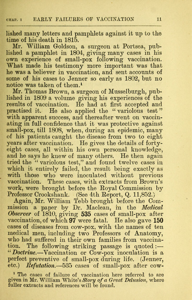 lished many letters and pamphlets against it up to the time of his death in 1815. Mr. William G-oldson, a surgeon at Portsea, pub- lished a pamphlet in 1804, giving many cases in his own experience of small-pox following vaccination. What made his testimony more important was that he was a believer in vaccination, and sent accounts of some of his cases to Jenner so early as 1802, but no notice was taken of them.1 Mr. Thomas Brown, a surgeon of Musselburgh, pub- lished in 1809 a volume giving his experiences of the results of vaccination. He had at first accepted and practised it. He also applied the u variolous test  with apparent success, and thereafter went on vaccin- ating in full confidence that it was protective against small-pox, till 1808, when, during an epidemic, many of his patients caught the disease from two to eight years after vaccination. He gives the details of forty- eight cases, all within his own personal knowledge, and he says he knew of many others. He then again tried the  variolous test, and found twelve cases in which it entirely failed, the result being exactly as with those who were inoculated without previous vaccination. These cases, with extracts from Brown's work, were brought before the Eoyal Commission by Professor Crookshank. (See 4th Eeport, Q. 11,852.) Again, Mr. William Tebb brought before the Com- mission a paper by Dr. Maclean, in the Medical Observer of 1810, giving 535 cases of small-pox after vaccination, of which 97 were fatal. He also gave 150 cases of diseases from cow-pox, with the names of ten medical men, including two Professors of Anatomy, who had suffered in their own families from vaccina- tion. The following striking passage is quoted:— u Doctrine.—Vaccination or Cow-pox inoculation is a perfect preventive of small-pox during life. (Jenner, etc.) Refutation.—535 cases of small-pox after cow- 1 The cases of failure of vaccination here referred to are given in Mr. William White's Story of a Great Delusion, where fuller extracts and references will be found.