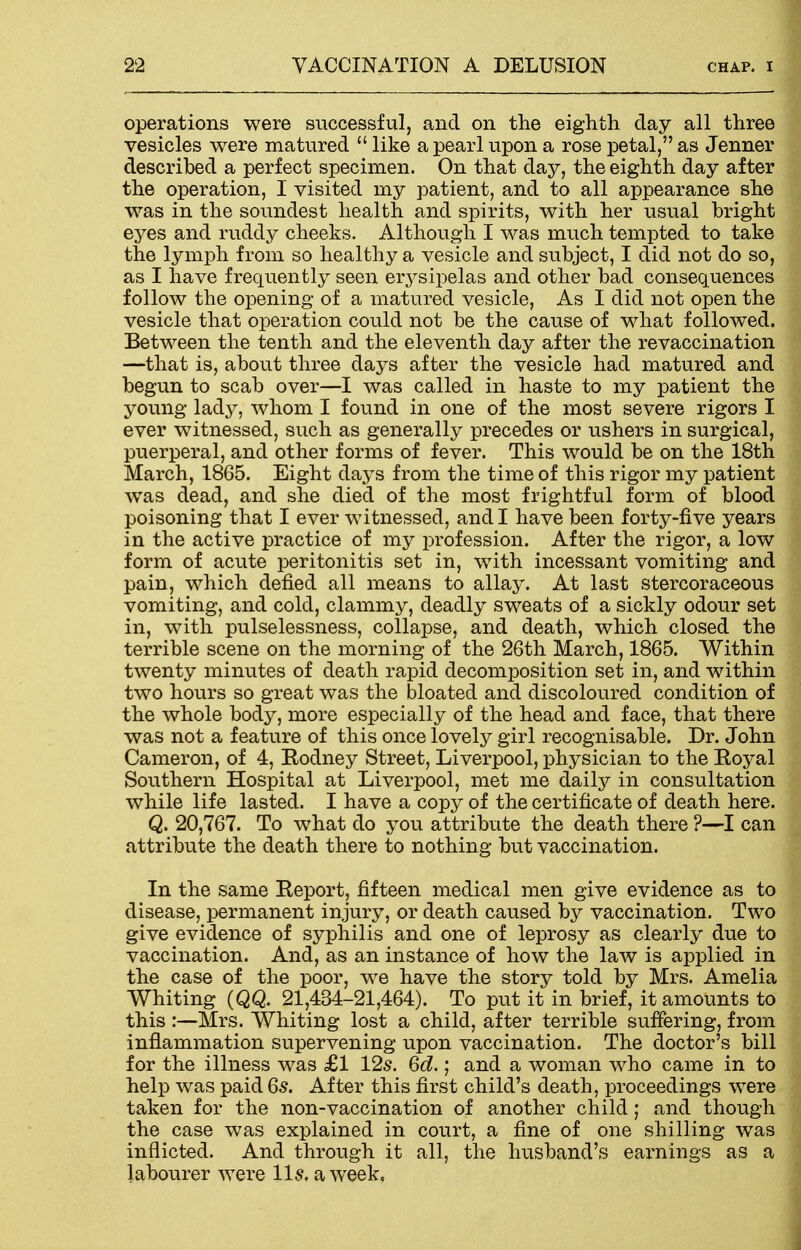 operations were successful, and on the eighth day all three vesicles were matured  like a pearl upon a rose petal, as Jenner described a perfect specimen. On that day, the eighth day after the operation, I visited my patient, and to all appearance she was in the soundest health and spirits, with her usual bright eyes and ruddy cheeks. Although I was much tempted to take the lymph from so healthy a vesicle and subject, I did not do so, as I have frequently seen erysipelas and other bad consequences follow the opening of a matured vesicle, As I did not open the vesicle that operation could not be the cause of what followed. Between the tenth and the eleventh day after the re vaccination —that is, about three days after the vesicle had matured and begun to scab over—I was called in haste to my patient the young l&&y7 whom I found in one of the most severe rigors I ever witnessed, such as generally precedes or ushers in surgical, puerperal, and other forms of fever. This would be on the 18th March, 1865. Eight days from the time of this rigor my patient was dead, and she died of the most frightful form of blood poisoning that I ever witnessed, and I have been forty-five years in the active practice of my profession. After the rigor, a low form of acute peritonitis set in, with incessant vomiting and pain, which defied all means to allay. At last stercoraceous vomiting, and cold, clammy, deadly sweats of a sickly odour set in, with pulselessness, collapse, and death, which closed the terrible scene on the morning of the 26th March, 1865. Within twenty minutes of death rapid decomposition set in, and within two hours so great was the bloated and discoloured condition of the whole body, more especially of the head and face, that there was not a feature of this once lovely girl recognisable. Dr. John Cameron, of 4, Rodney Street, Liverpool, physician to the Eoyal Southern Hospital at Liverpool, met me daily in consultation while life lasted. I have a copy of the certificate of death here. Q. 20,767. To what do you attribute the death there ?—I can attribute the death there to nothing but vaccination. In the same Report, fifteen medical men give evidence as to disease, permanent injury, or death caused by vaccination. Two give evidence of syphilis and one of leprosy as clearly due to vaccination. And, as an instance of how the law is applied in the case of the poor, we have the story told by Mrs. Amelia Whiting (QQ. 21,434-21,464). To put it in brief, it amounts to this :—Mrs. Whiting lost a child, after terrible suffering, from inflammation supervening upon vaccination. The doctor's bill for the illness was £1 12s. 6d.; and a woman who came in to help was paid Qs. After this first child's death, proceedings were taken for the non-vaccination of another child; and though the case was explained in court, a fine of one shilling was inflicted. And through it all, the husband's earnings as a labourer were 11 s. a week.