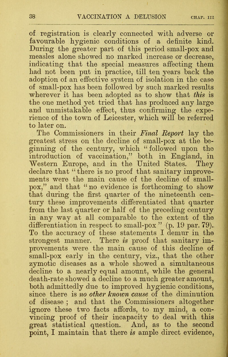 of registration is clearly connected with adverse or favourable hygienic conditions of a definite kind. During the greater part of this period small-pox and measles alone showed no marked increase or decrease, indicating that the special measures affecting them had not been put in practice, till ten years back the adoption of an effective system of isolation in the case of small-pox has been followed by such marked results wherever it has been adopted as to show that this is the one method yet tried that has produced any large and unmistakable effect, thus confirming the expe- rience of the town of Leicester, which will be referred to later on. The Commissioners in their Final Report lay the greatest stress on the decline of small-pox at the be- ginning of the century, which  followed upon the introduction of vaccination, both in England, in Western Europe, and in the United States. They declare that there is no proof that sanitary improve- ments were the main cause of the decline of small- pox, and that no evidence is forthcoming to show that during the first quarter of the nineteenth cen- tury these improvements differentiated that quarter from the last quarter or half of the preceding century in any way at all comparable to the extent of the differentiation in respect to small-pox  (p. 19 par. 79). To the accuracy of these statements I demur in the strongest manner. There is proof that sanitary im- provements were the main cause of this decline of small-pox early in the century, viz., that the other zymotic diseases as a whole showed a simultaneous decline to a nearly equal amount, while the general death-rate showed a decline to a much greater amount, both admittedly due to improved hygienic conditions, since there is no other known cause of the diminution of disease ; and that the Commissioners altogether ignore these two facts affords, to my mind, a con- vincing proof of their incapacity to deal with this great statistical question. And, as to the second point, I maintain that there is ample direct evidence,