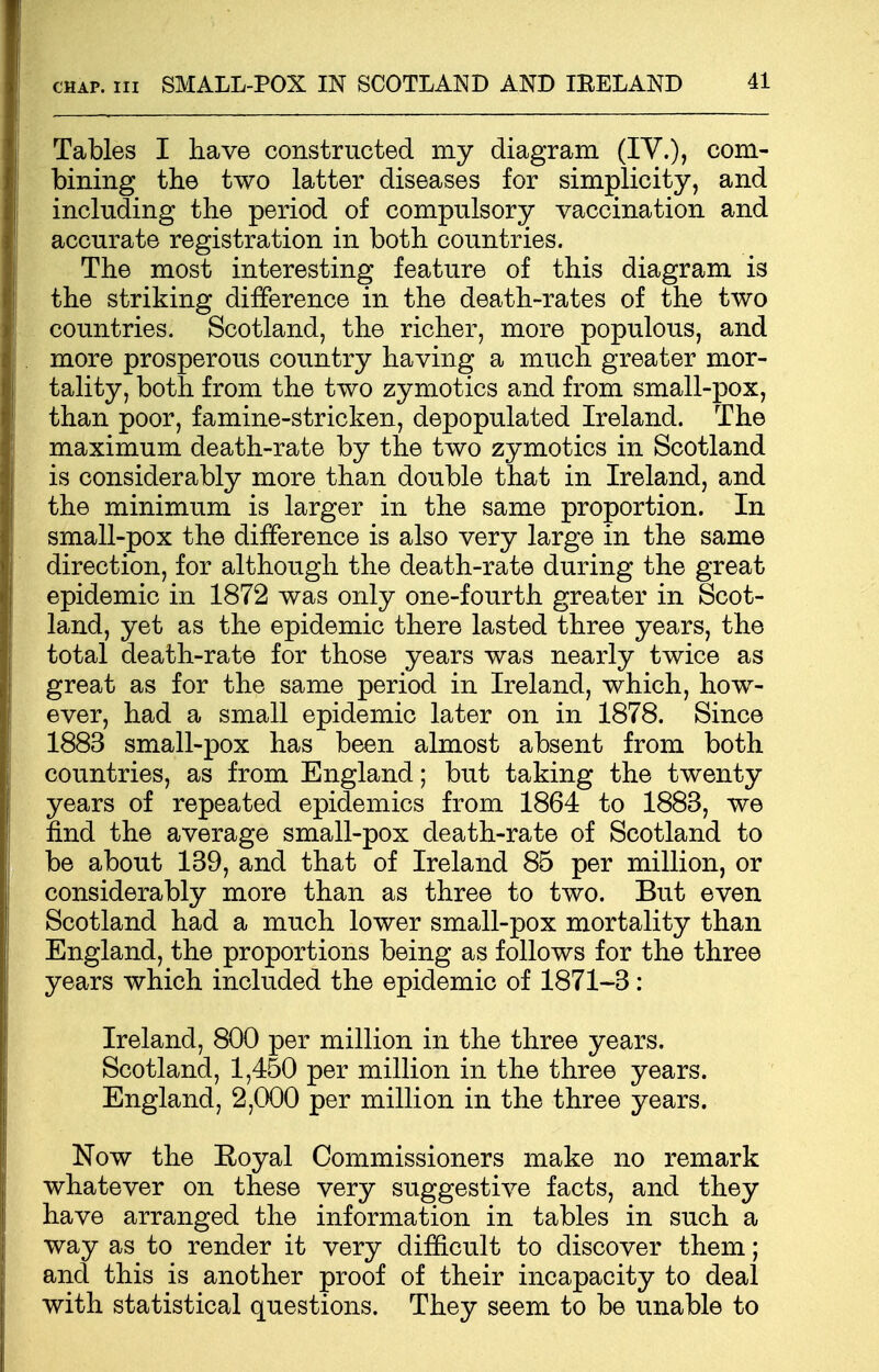 Tables I have constructed my diagram (IV.), com- bining the two latter diseases for simplicity, and including the period of compulsory vaccination and accurate registration in both countries. The most interesting feature of this diagram is the striking difference in the death-rates of the two countries. Scotland, the richer, more populous, and more prosperous country having a much greater mor- tality, both from the two zymotics and from small-pox, than poor, famine-stricken, depopulated Ireland. The maximum death-rate by the two zymotics in Scotland is considerably more than double that in Ireland, and the minimum is larger in the same proportion. In small-pox the difference is also very large in the same direction, for although the death-rate during the great epidemic in 1872 was only one-fourth greater in Scot- land, yet as the epidemic there lasted three years, the total death-rate for those years was nearly twice as great as for the same period in Ireland, which, how- ever, had a small epidemic later on in 1878. Since 1883 small-pox has been almost absent from both countries, as from England; but taking the twenty years of repeated epidemics from 1864 to 1883, we find the average small-pox death-rate of Scotland to be about 139, and that of Ireland 85 per million, or considerably more than as three to two. But even Scotland had a much lower small-pox mortality than England, the proportions being as follows for the three years which included the epidemic of 1871-3 : Ireland, 800 per million in the three years. Scotland, 1,450 per million in the three years. England, 2,000 per million in the three years. Now the Royal Commissioners make no remark whatever on these very suggestive facts, and they have arranged the information in tables in such a way as to render it very difficult to discover them; and this is another proof of their incapacity to deal with statistical questions. They seem to be unable to