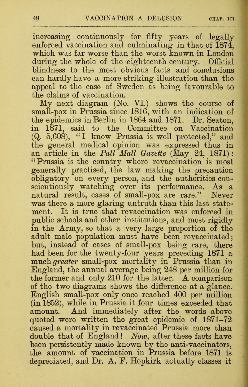 increasing continuously for fifty years of legally enforced vaccination and culminating in that of 1874, which was far worse than the worst known in London during the whole of the eighteenth century. Official blindness to the most obvious facts and conclusions can hardly have a more striking illustration than the appeal to the case of Sweden as being favourable to the claims of vaccination. My next diagram (No. VI.) shows the course of small-pox in Prussia since 1816, with an indication of the epidemics in Berlin in 1864 and 1871. Dr. Seaton, in 1871, said to the Committee on Vaccination (Q. 5,608), I know Prussia is well protected, and the general medical opinion was expressed thus in an article in the Pall Mall Gazette (May 24, 1871) : ''Prussia is the country where re vaccination is most generally practised, the law making the precaution obligatory on every person, and the authorities con- scientiously watching over its performance. As a natural result, cases of small-pox are rare. Never was there a more glaring untruth than this last state- ment. It is true that revaccination was enforced in public schools and other institutions, and most rigidly in the Army, so that a very large proportion of the adult male population must have been revaccinated; but, instead of cases of small-pox being rare, there had been for the twenty-four years preceding 1871 a much greater small-pox mortality in Prussia than in England, the annual average being 248 per million for the former and only 210 for the latter. A comparison of the two diagrams shows the difference at a glance. English small-pox only once reached 400 per million (in 1852), while in Prussia it four times exceeded that amount. And immediately after the words above quoted were written the great epidemic of 1871-72 caused a mortality in revaccinated Prussia more than double that of England ! Now, after these facts have been persistently made known by the anti-vaccinators, the amount of vaccination in Prussia before 1871 is depreciated, and Dr. A. F. Hopkirk actually classes it